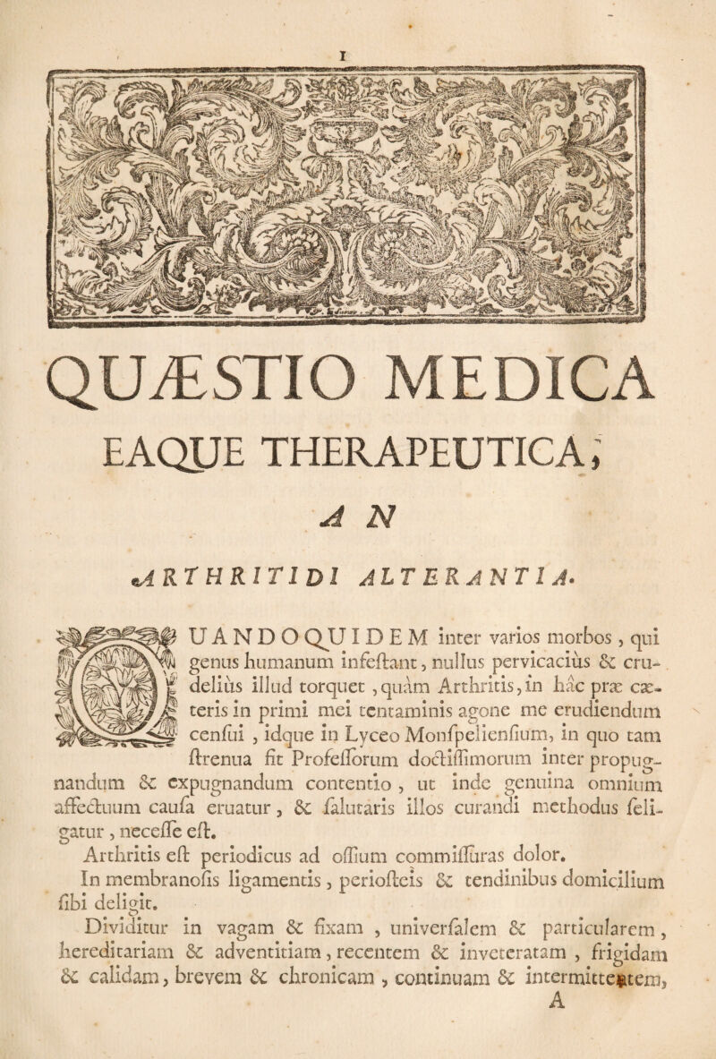 QUESTIO MEDICA EAQUE THERAPEUTICA, A N ^arthritidi alterantia. UANDOQUIDEM inter varios morbos 3 qui genus humanum infeftant 3 nullus pervicacius & cfu- . 1 % delitis illud torquet , quam Arthritis, in hac prae cae- fj teris m primi mei tentaminis agone me erudiendum r' ' ! cenfui , idque in Lyceo Monfpelienfium, in quo tam ftrenua fit Profeflorum docliffimorum inter propug¬ nandum cc expugnandum contentio , ut inde genuina omnium affectuum caufia eruatur 3 & falutaris illos curandi methodus {eli¬ gatur 5 necefle eft. Arthritis eft periodicus ad offium commifluras dolor. In membranofis ligamentis 3 periofteis & tendinibus domicilium fiibi deligit. Dividitur in vagam & fixam , univerfalem & particularem , hereditariam & adventitiam, recentem & inveteratam , frigidam 8c calidam, brevem 6c chronicam , continuam & intermittentem, A
