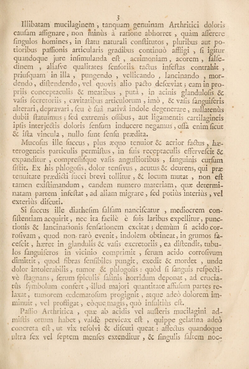 Illibatam mucilaginem , tanquam genuinam Arthritici doloris caufam affignare, non minus a ratione abhorret , quam aflerere fingulos homines , in flatu naturali conflitutos , pluribus aut po~ tioribus paffionis articularis gradibus continuo affligi , fi igitur quandoque jure infimulanda eft , acrimoniam 3 acorem , falle- dinem , aiiafve qualitates fenforiis tachas infeftas contrahit , priufquam' in illa , pungendo , vellicando , lancinando 3 mor¬ dendo , diftendendo 3 vel quovis alio pado defbeviat 5 eam in pro¬ priis conceptaculis & meatibus 3 puta 3 in acinis glandulofis & vafis fecretoriis , cavitatibus articulorum 3 imo , vafis fanguiferis alterari5 depravari 3feti effla nativa indole degenerare, nullatenus dubii ftatuimus 5 ffld extremis ofilbus, aut ligamentis cartilagineis ipfis interjectis doloris fenfflm inducere negamus 3 olla enim ficut & ifta vincula 3 nullo fflnt fenfii praedita. Mucoffls ille fflccus 3 plus xquo tenuior & acrior fadus 3 hx~ terogeneis particulis permiftus 3 in fflis receptaculis effervefeit Sc expanditur 3 compreffifque vafis anguftioribus 3 fanguinis curfflm fiftit. Ex his phlogofis, dolor tenfivus, acutus & deurens, qui pne tenuitate prxdidi fucci brevi tollitur 5 & locum mutat , non eft tamen exiftimandum 3 eandem numero materiam, qux determi¬ natam partem infeftat, ad aliarn migrare , fed potius interius, vel exterius difeuti. Si fuccus ille diathefim fallam nanclfcatur , mediocrem con- fiftentiam acquirit, nec ita facile e luis laribus expellitur, punc¬ tionis & lancinationis fenfatlonem excitat 5 demum fi acido cor- rofivam , quod non* raro evenit, Indolem obtineat, in grumos fa- cefcit, hxret in glandulis vafis excretoriis , ea diftendit, tubu¬ los fanguiferos in vicinio comprimit , ferum acido corrofivum dimittit, quod fibras fenfibiles pungit, exedit & mordet , unde dolor intolerabilis, tumor & phlogofis : quod fi fanguis refpecti- ve ftagnans , ferum fpiculis failnls horridum deponat, ad crucia¬ tus fymboltim confert , fillud majori quantitate affiifflm partes re¬ laxat , tumorem cedematofflm progignit , atque adeo dolorem Im¬ minuit , vel profligat, eoquemagis, quo ini tutius efh Paffio Arthritica , qux ab acidis vel aufteris mucilagini ad- miftis ortum habet , valde pervicax eft , quippe gelauna adeo concreta eft, ut vix refolvi & difeuti queat : affectus quandoque ultra fex vel feptem menfes extenditur , Sc Ungulis falcem noc-