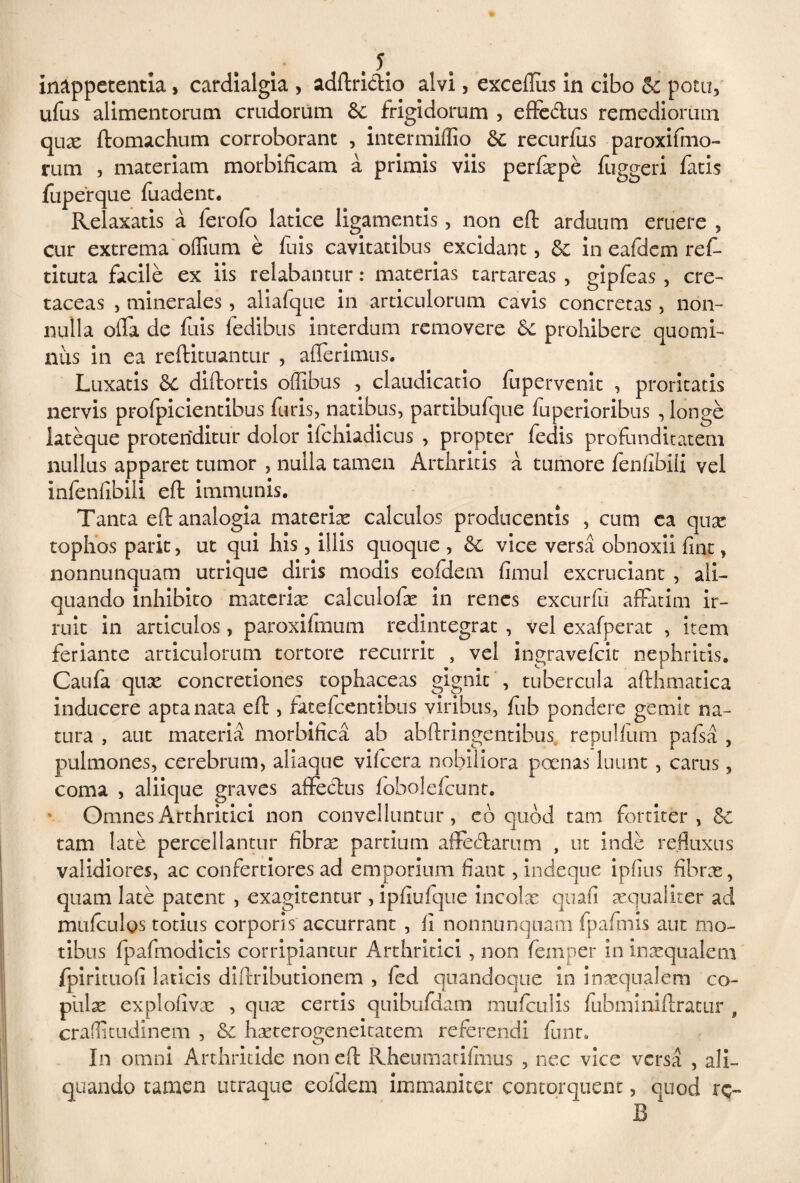 Inappetentia> cardialgia , adftri&io alvi, exceflus in cibo & potu, ufus alimentorum crudorum &; frigidorum , effeftus remediorum quae ftomachum corroborant , intermiffio &; recurfus rum , materiam morbificam a primis viis perfaspe fuperque fuadent. Relaxatis a ferofo latice ligamentis, non eft arduum eruere , cur extrema odium e fuis cavitatibus excidant, & in eafdem ref- tituta facile ex iis relabantur: materias tartareas , gipfeas , cre¬ taceas , minerales, aliafque in articulorum cavis concretas, non¬ nulla ofla de fuis fedibus interdum removere & prohibere quomi¬ nus in ea reftituantur , aderimus. Luxatis 6c diftortis offibus , claudicatio fupervenit , proritatis nervis profpicientibus furis, natibus, partibufque fuperioribus , longe lateque protenditur dolor ifchiadicus , propter feclis profunditatem nullus apparet tumor , nulla tamen Arthritis a tumore fenfibili vel infendbiii eft immunis. Tanta eft analogia materias calculos producentis , cum ca qux tophos parit, ut qui his, illis quoque , &C vice versa obnoxii fiat, nonnunquam utrique diris modis eofdem fimul excruciant , ali¬ quando inhibito materia: calculofte in renes excurfu affatim ir¬ ruit in articulos, paroxifmum redintegrat , vel exafperat , item feriante articulorum tortore recurrit , vel ingravefeit nephritis. Caufa quas concretiones tophaceas gignit , tubercula afthmatica inducere apta nata eft , fatefeentibus viribus, fub pondere gemit na¬ tura , aut materia morbifica ab abftringentibus, repullum pafsa , pulmones, cerebrum, aliaque vifccra nobiliora poenas luunt , carus, coma , aliique graves affectus fobolefcunt. Omnes Arthritici non convelluntur, e b quod tam fortiter, tam late percellantur fibra: partium affectarum , ut inde refluxus validiores, ac confertiores ad emporium fiant, indeque ipfius fibras, quam late patent , exagitentur , ipfiufque incola: quafi amualiter ad mulculos totius corporis accurrant , fi nonnunquam fpafmis aut mo¬ tibus fpafmodicis corripiantur Arthritici, non feinper in inasqualem fpirituofi laticis diftributionem , fed quandoque in inxqualem co¬ pula explofivas , qua: certis quibufdam mufculis fiibmmiftratur , cradicudinem , & hseterogeneitatem referendi fuiir. In omni Arthritide non eft Rheumatifmus , nec vice versa , ali¬ quando tamen utraque eoldem immaniter contorquent, quod rc- B paroxifi.no- ftiggeri fatis