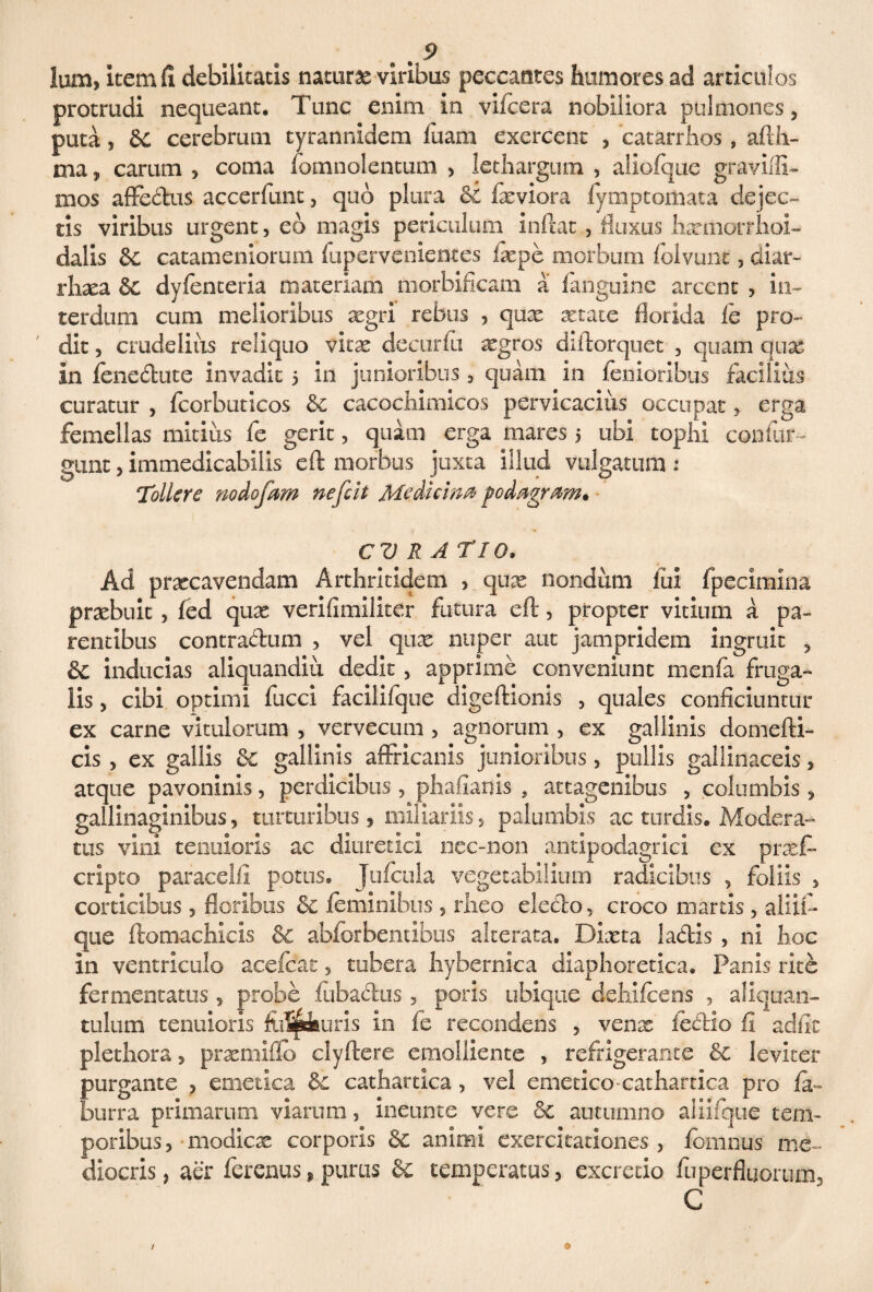 lum, item fi debilitatis naturas viribus peccantes humores ad articulos protrudi nequeant. Tunc enim in vifcera nobiliora pulmones, puta, 6C cerebrum tyrannidem fuam exercent , catarrhos , afth- ma, carum , coma fomnolentum , lethargum , aliofqiie graviffi- mos affedus accerfunt, quo plura &i fxviora fymptomata dejec¬ tis viribus urgent, eo magis periculum inftat, fluxus hxttiorrhoi- dalis &c catameniorum fuperveniemes ixpe morbum folvunt, diar- rhxa &c dvfenteria materiam morbificam a fanguine arcent , in¬ terdum cum melioribus aegri rebus , quas astate florida fe pro¬ dit , crudelius reliquo vitas decuria ^gros diftorquet , quam qux in fenedute invadit 5 in junioribus , quam in lenioribus facilius curatur , fcorbuticos & cacochimicos pervicacius occupat, erga femellas mitius fe gerit, quam erga mares 5 ubi tophi confin¬ gunt , immedicabilis eft morbus juxta illud vulgatum : Tollere nodofam nefeit Medicina podagram» CURATIO. Ad prascavendam Arthritidem , qux nondum fui fpecimina prxbuit , led quas verifimiliter futura eft, propter vitium a pa¬ rentibus contradum , vel qux nuper aut jampridem ingruit , & inducias aliquanditi dedit, apprime conveniunt menfa fruga¬ lis , cibi optimi fucci facilifque digeftionis , quales conficiuntur ex carne vitulorum , vervecum , agnorum , ex gallinis domefti- cis , ex gallis &c gallinis affricanis junioribus, pullis gallinaceis, atque pavoninis, perdicibus, phafianis , attagenibus , columbis, gallinaginibus, turturibus, miliariis, palumbis ac turdis. Modera¬ tus vini tenuioris ac diuretici nec-non antipodagrici ex prasf- cripto paracelil potus. Jufcula vegetabilium radicibus , foliis , corticibus 5 floribus &c feminibus, rheo eledo, croco niartis, aiiifl- que ftomachicis & abforbentibus alterata. Dixta ladis , ni hoc in ventriculo aeefcac , tubera hybernica diaphoretica. Panis rite fermentatus, probe fubadus 5 poris ubique dehifcens , aliquan¬ tulum tenuioris fiiafekuris in fe recondens , venx iedio fi adiit plethora, prxmiflo clyftere emolliente , refrigerante &c leviter purgante , emetica Sc cathartica , vel emetico-cathartica pro fa- burra primarum viarum, ineunte vere oc autumno aiiifque tem¬ poribus , modicae corporis & animi exercitationes, fomnus me¬ diocris, aer ferenus, purus Se temperatus, excretio fu perfluorum, C