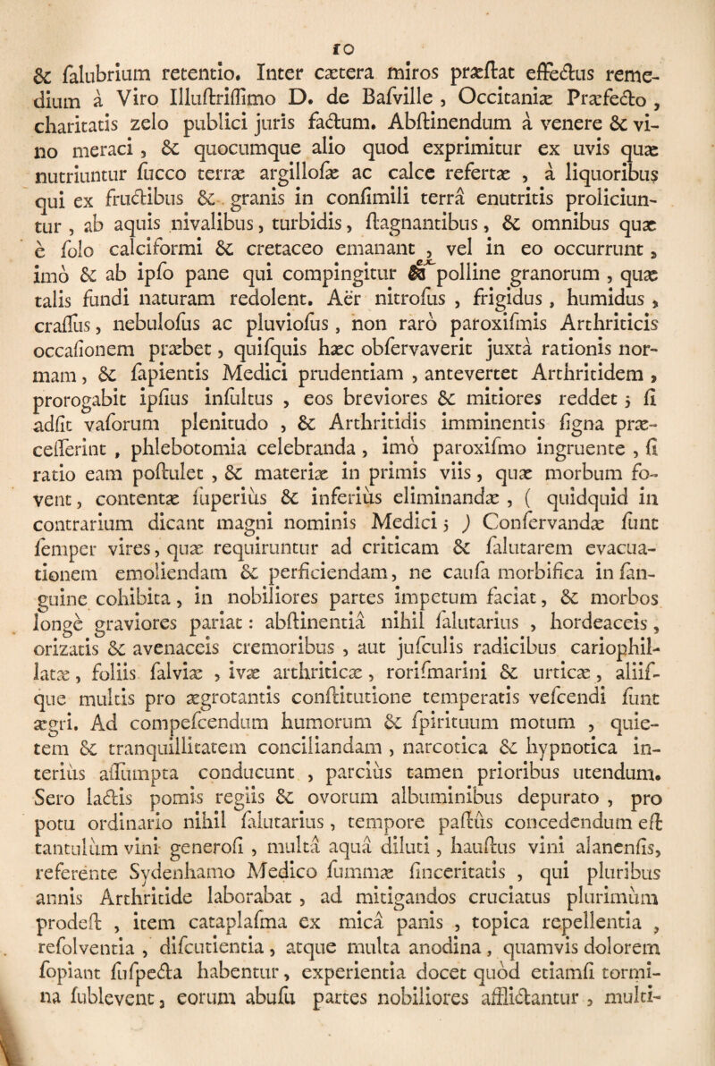 fO & falubrium retentio. Inter extera miros prxftat effe&us reme¬ dium a Viro Illuftriflimo D. de Bafville , Occitanix Prxfedo , charitatis zelo publici juris fa&um. Abftinendum a venere & vi¬ no meraci , & quocumque alio quod exprimitur ex uvis qux nutriuntur fucco terrx argillofx ac calce refertae , a liquoribus qui ex frudibus granis in confimili terra enutritis proliciun¬ tur , ab aquis nivalibus, turbidis, ftagnantibus, & omnibus qux e folo calciformi & cretaceo emanant , vel in eo occurrunt 3 imb & ab ipfo pane qui compingitur fk polline granorum , qux talis fundi naturam redolent. Aer nitrofus , frigidus, humidus , craflus, nebulofus ac pluviofus, non raro paroxifmis Arthriticis occafionem prxbet, quifquis hxc obfervaverit juxta rationis nor¬ mam , & fapientis Medici prudentiam , antevertet Arthritidem , prorogabit ipfius infultus , eos breviores & mitiores reddet 5 fi adfit vaforum plenitudo , & Arthritidis imminentis figna prx- ceflerint , phlebotomia celebranda, imb paroxifmo ingruente , fi ratio eam poftulet , materix in primis viis, qux morbum fo¬ vent , contentx fuperiiis & inferius eliminandx , ( quidquid in contrarium dicant magni nominis Medici 5 ) Confervandx finit lemper vires, qux requiruntur ad criticam &c falutarem evacua¬ tionem emoliendam &c perficiendam, ne caufa morbifica infan- guine cohibita, in nobiliores partes impetum faciat, morbos longe graviores pariat: abftinentia nihil falutarius , hordeaceis , orizatis &c avenaceis cremoribus , aut jufculis radicibus cariophil- latx, foliis falvix , ivx arthriticx, rorifmarini urticx, aliifi- que multis pro xgrotantis conftitutione temperatis vefcendi jfimt xgri. Ad compefcendum humorum & fpirituum motum , quie¬ tem & tranquillitatem conciliandam , narcotica & hypnotica in¬ terius allumpta conducunt , pareliis tamen prioribus utendum. Sero ladis pomis regiis & ovorum albuminibus depurato , pro potu ordinario nihil falutarius , tempore pafius concedendum eft tantulum vini generofi , multa aqua diluti, hauftus vini alanenfis, referente Sydenhamo Medico fummx finceritatis , qui pluribus annis Arthritide laborabat , ad mitigandos cruciatus plurimum prodeft , item cataplafma ex mica panis , topica repellentia ? refolventia , difeutientia , atque multa anodina , quamvis dolorem fopiant fufpeda habentur, experientia docet quod etiamfi tormi¬ na fublevent , eorum abufu partes nobiliores afflidantur , multi-