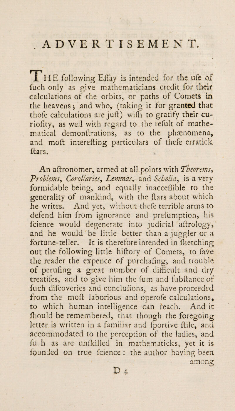 ADVERTISEMENT. 1 HE following Eflay is intended for the ufe of fuch only as give mathematicians credit for their calculations of the orbits, or paths of Comets in the heavens-, and who, (taking it for granted that thofe calculations are juft) with to gratify their cu- riofity, as well with regard to the refult of mathe¬ matical demonftrations, as to the phenomena, and moft interefting particulars of thefe erratick itars. An aftronomer, armed at all points with Theorems, Problems, Corollaries, Lemmas, and Scholia, is a very formidable being, and equally inacceffible to the generality of mankind, with the (tars about which he writes. And yet, without thefe terrible arms to defend him from ignorance and preemption, his fcience would degenerate into judicial aftrology, and he would be little better than a juggler or a fortune-teller. It is therefore intended in fketching out the following little hiftory of Comets, to fave the reader the expence of purchafing, and trouble of perufing a great number of difficult and dry treatifes, and to give him the fum and fubftance of fuch difcoveries and conclufions, as have proceeded from the moft laborious and operofe calculations, to which human intelligence can reach. And it ffould be remembered, that though the foregoing letter is written in a familiar and fportive ftile, and accommodated to the perception of the ladies, and fu h as are unfkilled in mathematieks, yet it is founded on true fcience: the author having been among