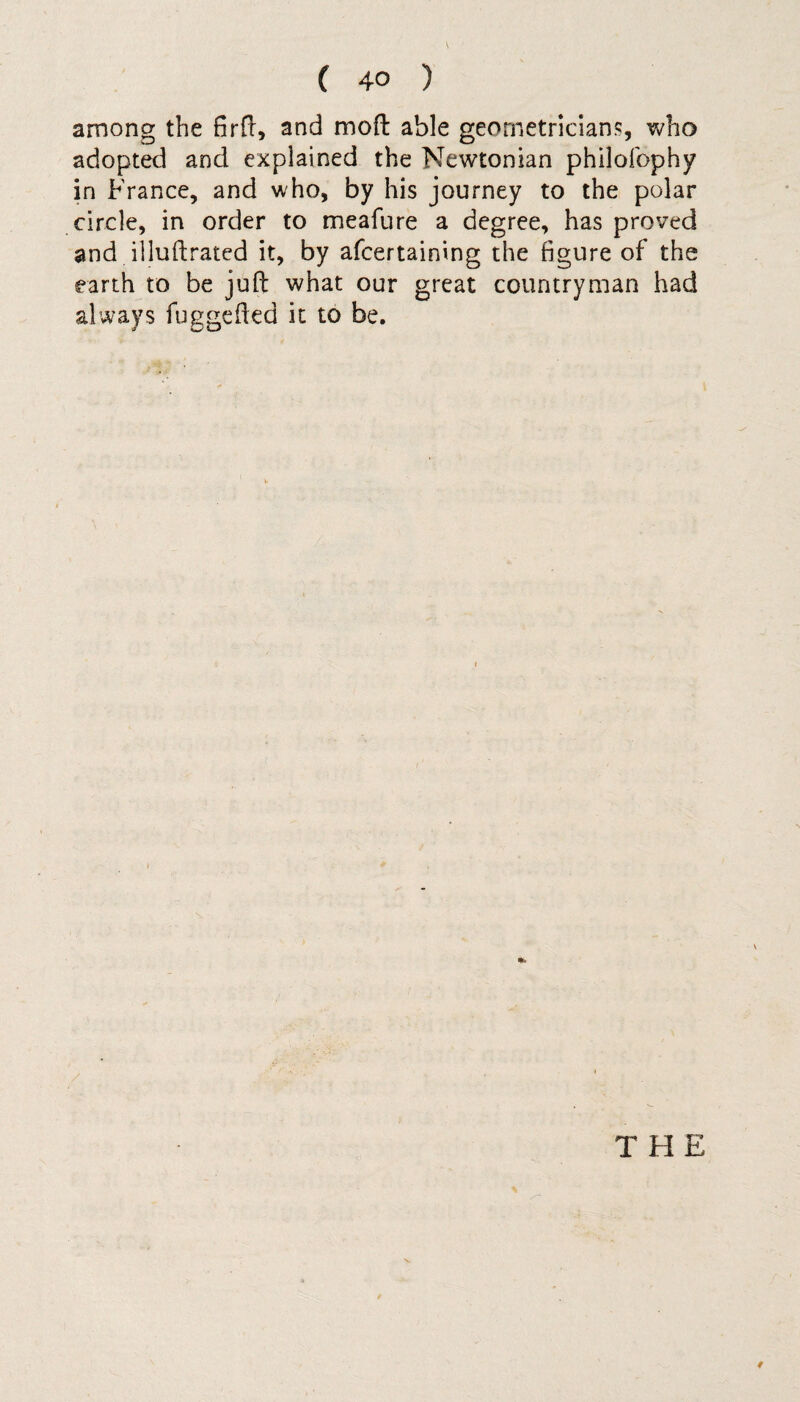 among the firft, and moft able geometricians, who adopted and explained the Newtonian philofophy in France, and who, by his journey to the polar circle, in order to meafure a degree, has proved and illuftrated it, by afcertaining the figure of the earth to be juft what our great countryman had always fuggefted it to be. \ THE