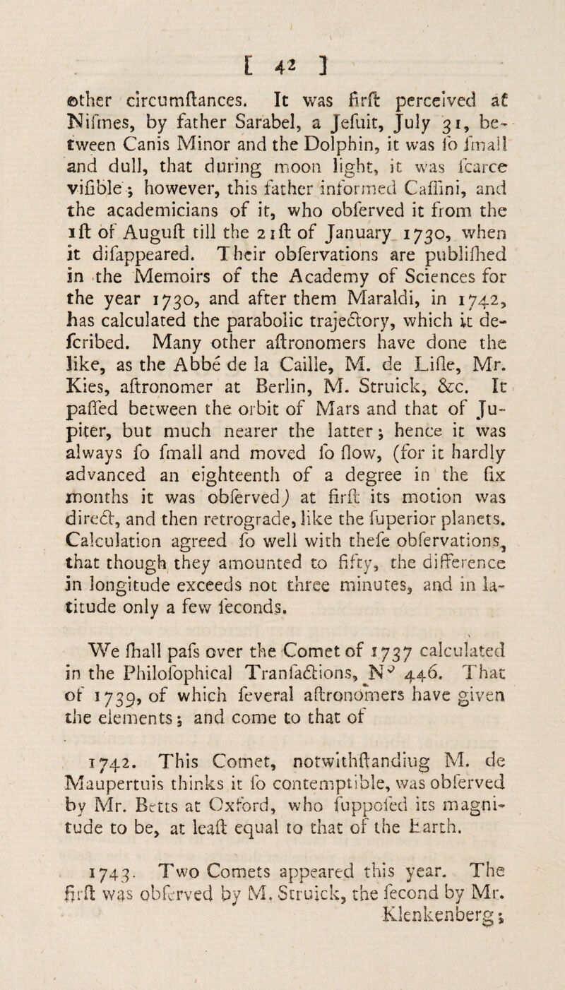 [ 4* 3 ©ther circumftances. It was firft perceived af Nifrnes, by father Sarabel, a Jefuit, July 31, be¬ tween Canis Minor and the Dolphin, it was lb final! and dull, that during moon light, it was icarce vifible ; however, this father informed Caffini, and the academicians of it, who obferved it from the 1 ft of Auguft till the 21ft of January 1730, when it difappeared. Their obfervations are publifhed in the Memoirs of the Academy of Sciences for the year 1730, and after them Maraidi, in 1742, has calculated the parabolic trajectory, which it de~ feribed. Many other aftronomers have done the like, as the Abbe de la Caille, M. de Lille, Mr. Kies, aftronomer at Berlin, M. Struick, &c. It palled between the orbit of Mars and that of Ju¬ piter, but much nearer the latter; hence it was always fo fmall and moved lb flow, (for it hardly advanced an eighteenth of a degree in the fix months it was obferved) at firft its motion was direct:, and then retrograde, like the fuperior planets. Calculation agreed fo well with thefe obfervations5 that though they amounted to fifty, the difference in longitude exceeds not three minutes, and in la¬ titude only a few leconds. We fhall pafs over the Comet of 1737 calculated in the Philofophical Tranfadtions, JNp 446. That of 1739, of which feveral aftronomers have given the elements; and come to that ot 1742. This Comet, notwithftandiug M. de Maupertuis thinks it fo contemptible, was obferved by Mr. Betts at Oxford, who fuppofed its magni¬ tude to be, at leaft equal to that of the Earth. 1743. Two Comets appeared this year. The firft was obferved by M. Struick, the fecond by Mr. Klenkenberg;