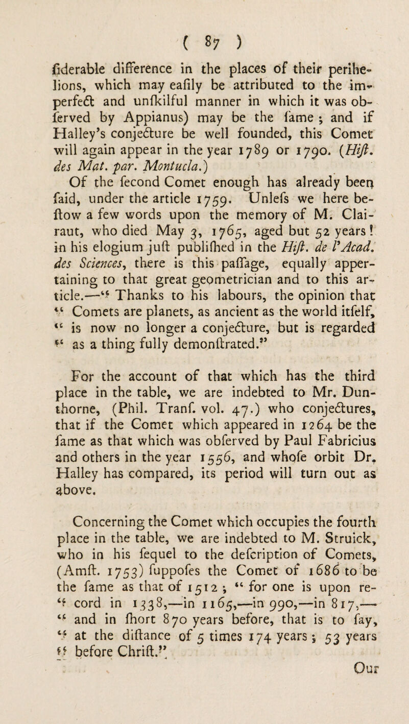 deferable difference in the places of their perihe- lions, which may eafily be attributed to the im^ perfect and unfkilful manner in which it was ob- ferved by Appianus) may be the fame ; and if Halley’s conjecture be well founded, this Comet will again appear in the year 1789 or 1790. [Hift. des Mat. par. Montucla.) Of the fecond Comet enough has already beer* faid, under the article 1759. Unlefs we here be¬ llow a few words upon the memory of M. Clai- raut, who died May 3, 1765, aged but 52 years! in his elogium juft publifhed in the Htft. de P Acad, des Sciences, there is this paffage, equally apper¬ taining to that great geometrician and to this ar¬ ticle.^—Thanks to his labours, the opinion that “ Comets are planets, as ancient as the world itfelf, “ is now no longer a conjecture, but is regarded as a thing fully demonftrated.*’ For the account of that which has the third place in the table, we are indebted to Mr. Dun- thorne, (Phil. Tranf. vol. 47.) who conjectures, that if the Comet which appeared in 1264 be the fame as that which was obferved by Paul Fabricius and others in the year 1556, and whofe orbit Dr, Halley has compared, its period will turn out as above. Concerning the Comet which occupies the fourth place in the table, we are indebted to M. Struick, who in his fequel to the defeription of Comets, (Amft. 1753) fuppofes the Comet of 1686 to be the fame as that of 1512 •, *c for one is upon re- ‘r cord in 1338,—in 1165,—in 990,—in 817,—* “ and in fhort 870 years before, that is to fay, ** at the diftance of 5 times 174 years; 53 years [[ before Chrift.” Our