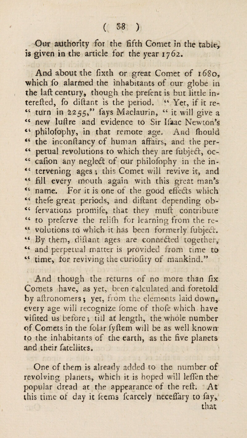 ( 58 ) Our authority for the fifth Comet in the table, is given in the article for the year 1762. And about the fixth or great Comet of 1680, which fo alarmed the inhabitants of our globe in the laft century, though the prefent is but little in- terefted, fo diftant is the period. 44 Yet, if it re- 44 turn in 2255,” fays Maclaurin, 46 it will give a 44 new luftre and evidence to Sir Ifaac Newton’s 44 philofophy, in that remote age. And fhould 44 the ineonftancy of human affairs, and the per- 44 petual revolutions to which they are fubjedt, oc- 64 cafion any negledl of our philofophy in the in- 44 tervening ages; this Comet wili revive it, and 44 fill every mouth again with this great man’s 44 name. For it is one of the good effe&s which 44 thefe great periods, and diftant depending oh- 44 fervations promife, that they muft contribute 44 to preferve the relifh for learning from the re- 44 volutions to which it has been formerly fubject. 44 By them, diftant ages are connected together, 44 and perpetual matter is provided from time to 44 time, for reviving the curioficy of mankind.” And though the returns of no more than fix Comets have, as yet, been calculated and foretold by aftronomers; yet, from the elements laid down, every age will recognize feme of thofe which have vifited us before; till at length, the whole number of Comets in the folar fyftem will be as well known- to the inhabitants of the earth, as the five planets and their fatelfites. One of them is already added to the number of revolving planets, which it is hoped will lefien the popular dread at the appearance of the reft. At this time of day it Items fcarcely neceffary to fay* that