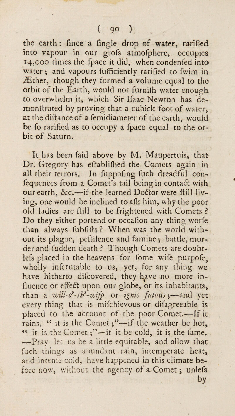 ( 9° ) the earth: fince a Tingle drop of water, ratified into vapour in our grofs atmofphere, occupies 14,000 times the fpace it did, when condenfed into water; and vapours fufficiently ratified to fwim in iEther, though they formed a volume equal to the orbit of the Earth, would not furnifh water enough to overwhelm it, which Sir ifaac Newton has de¬ mo nil rated by proving that a cubick foot of water, at the diftanceof a femidiameter of the earth, would be fo ra rified as to occupy a fpace equal to the or¬ bit of Saturn. It has been faid above by M. Maupertuis, that Dr. Gregory has eflablifhed the Comets again in all their terrors. In fuppofing fuch dreadful con¬ fluences from a Comet’s tail being in contadl with our earth, &c.—if the learned Do£ior were flill liv¬ ing, one would be inclined toafk him, why the poor old ladies are flill to be frightened with Comets ? Do they either portend or occafion any thing worfe than always fubfiils ? When was the world with¬ out its plague, peflilence and famine; battle, mur¬ der and fudden death ? Though Comets are doubt- lefs placed in the heavens for fome wife purpofe, wholly infcrutable to us, yet, for any thing we have hitherto difcovered, they have no more in¬ fluence or efleft upon our globe, or rts inhabitants, than a wiU-d*-thy-%vifp or ignis fatuus;—and yet every thing that is mifchievous or diiagreeable is placed to the account of the poor Comet.—If it rains, “ it is the Cometif the weather be hot, it is the Comet f’—if it be cold, it is the fame. -.-Pray let us be a little equitable, and allow that fuch things as abundant rain, intemperate heat, and intenfe cold, have happened in this climate be¬ fore now, without the agency of a-Comet; unlefs