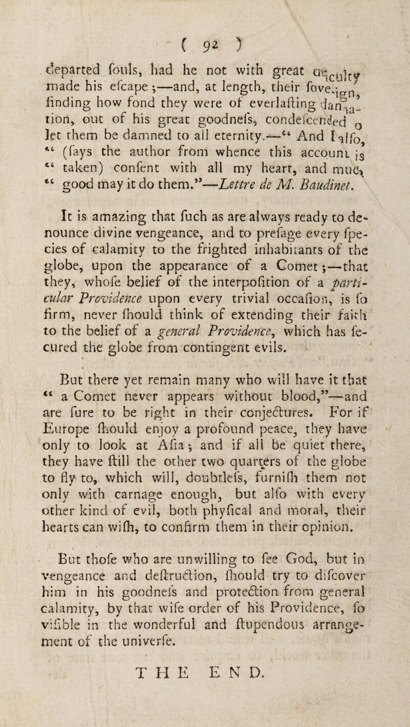 • ’ ' 9Z ) departed fouls, had he not with great at^rj]t^ made his efcape ;—and, at length, their fove,;^n finding how fond they were of everlalting dan-ia! tion, out of his great goodnefs, condescended 0 Jet them be damned to ail eternity.54 And lalfo (fays the author from whence this account jg cc taken) confent with all my heart, and muo^ 66 good may it do them.”—Lettre de M. Baudinet. It is amazing that fuch as are always ready to de¬ nounce divine vengeance, and to preiage every fpe- cies of calamity to the frighted inhabitants of the globe, upon the appearance of a Comet;—that they, whole belief of the interposition of a parti- tular Providence upon every trivial occafion, is fo firm, never fhould think of extending their faith to the belief of a general Providence, which has fe- cured the globe from contingent evils. But there yet remain many who will have it that “ a Comet never appears without blood,”—and are fure to be right in their conjectures. For if Europe fhould enjoy a profound peace., they have only to look at Afia •, and if ail be quiet there, they have ftill the other two quarters of the globe to fly to, which will, doubriefs, furnifli them not only with carnage enough, but alfo with every other kind of evil, both phyfical and moral, their hearts can wifh, to confirm them in their opinion. i But thofe who are unwilling to fee God, but in vengeance and deftru&ion, fhould try to difcover him in his goodnefs and protection from general calamity, by that wife order of his Providence, fo vifible in the wonderful and Stupendous arrange¬ ment of the univerfe. THE E N D.