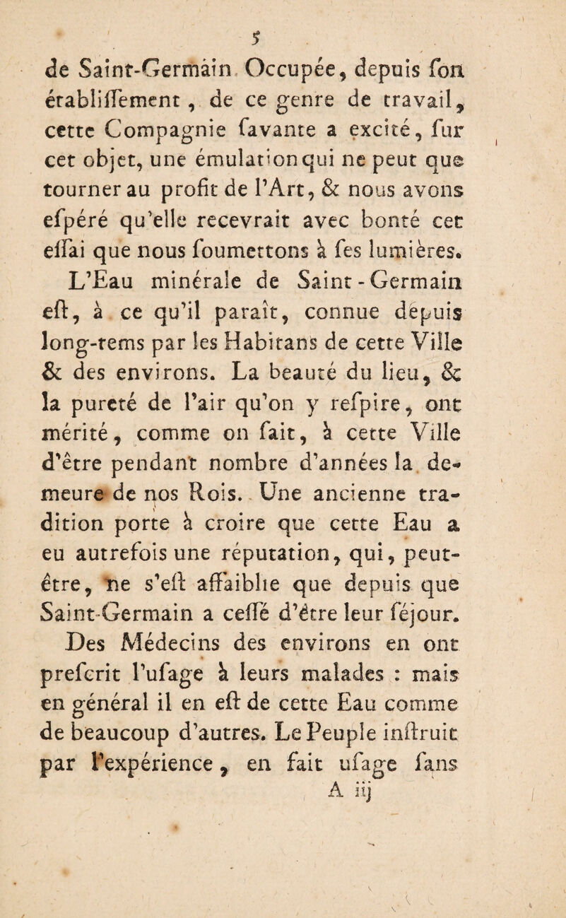de Saint-Germain Occupée, depuis fon établiifement , de ce genre de travail, cette Compagnie favante a excité, fur cet objet, une émulation qui ne peut que tourner au profit de l’Art, & nous avons efpéré qu'elle recevrait avec bonté cet elfai que nous foumettons à fes lumières* L’Eau minérale de Saint - Germain eft, à ce qu’il paraît, connue dépuis long-rems par les Habitans de cette Ville & des environs. La beauté du lieu, & la pureté de Pair qu’on y refpire, ont mérité, comme on fait, à cette Ville d’être pendant nombre d’années la de¬ meure de nos Rois. Une ancienne tra¬ dition porte à croire que cette Eau a eu autrefois une réputation, qui, peut- être, ne s’eft affaiblie que depuis que Saint Germain a ceifé d’étre leur féjour. Des Médecins des environs en ont preferit l’ufage à leurs malades : mais en général il en eft de cette Eau comme de beaucoup d’autres. Le Peuple infirme par l’expérience, en fait ufage fans A iij
