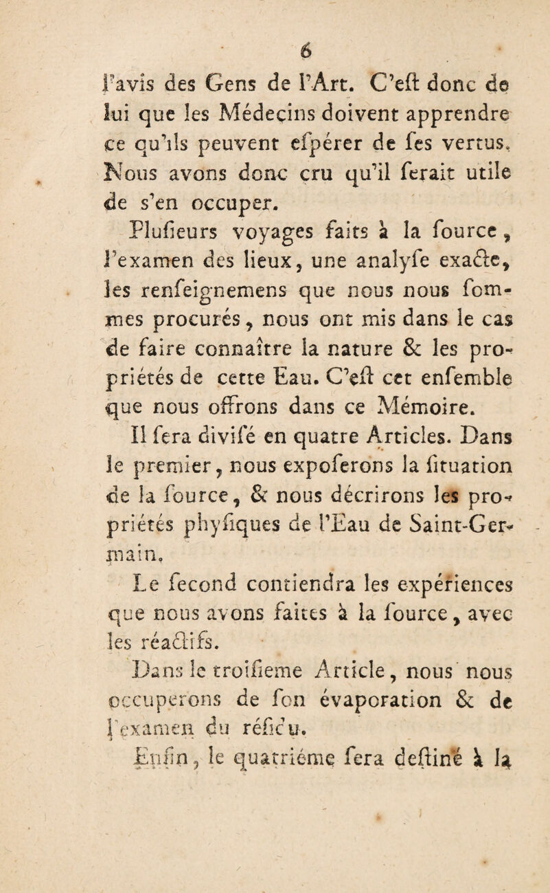 Lavis des Gens de F Art. C’eft donc de lui que les Médecins doivent apprendre ce qu’ils peuvent efpérer de les vertus. Nous avons donc cru qu'il ferait utile de s'en occuper. Flufieurs voyages faits à la fource, Fexamen des lieux, une analyfe exaéie, les renfeignemens que nous nous fem¬ mes procurés, nous ont mis dans le cas de faire connaître la nature & les pro-? priétés de cette Eau. C'efl cet enfemble que nous offrons dans ce Mémoire. Il fera divifé en quatre Articles. Dans le premier, nous expoferons la fituation de la fource, & nous décrirons les pro«* priétés phyfiques de l’Eau de Saint-Ger* main. Le fécond contiendra les expériences que nous avons faites à la fource, avec les réaûifs. Dans le troifieme Article , nous nous occuperons de fon évaporation & de J examea du refit?u. Enfin, le quatrième fera deftine ï 14