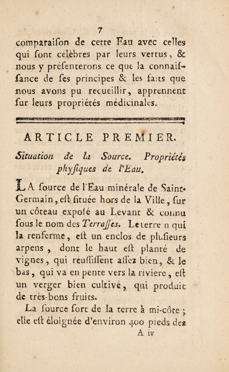 m 7 cotrtparaifon cfe cette Fau avec celles qui font célébrés par leurs vertus, & nous y présenterons ce que la connaif- fa nce de fes principes & les faits que nous avons pu recueillir, apprennent fur leurs propriétés médicinales. ARTICLE PREMIER. Situation de la. Source. Propriétés phyjiques de l'hau. JL A fource de l'Eau minérale de Saine* Germain,eft fituée hors de la Ville, fur un côteau expofé au Levant & connu fous le nom des Terrajjes. Le terre n qui la renferme, eft un enclos de plufieurs arpens , dont le haut eft planté de vignes, qui reuffilfent allez bien, & le bas, qui va en pente vers la rivière, eft un verger bien cultivé,, qui produit de très-bons fruits. La fource fort de la terre à mi-côte * elle eft éloignée d’environ 400 p:eds des A iv