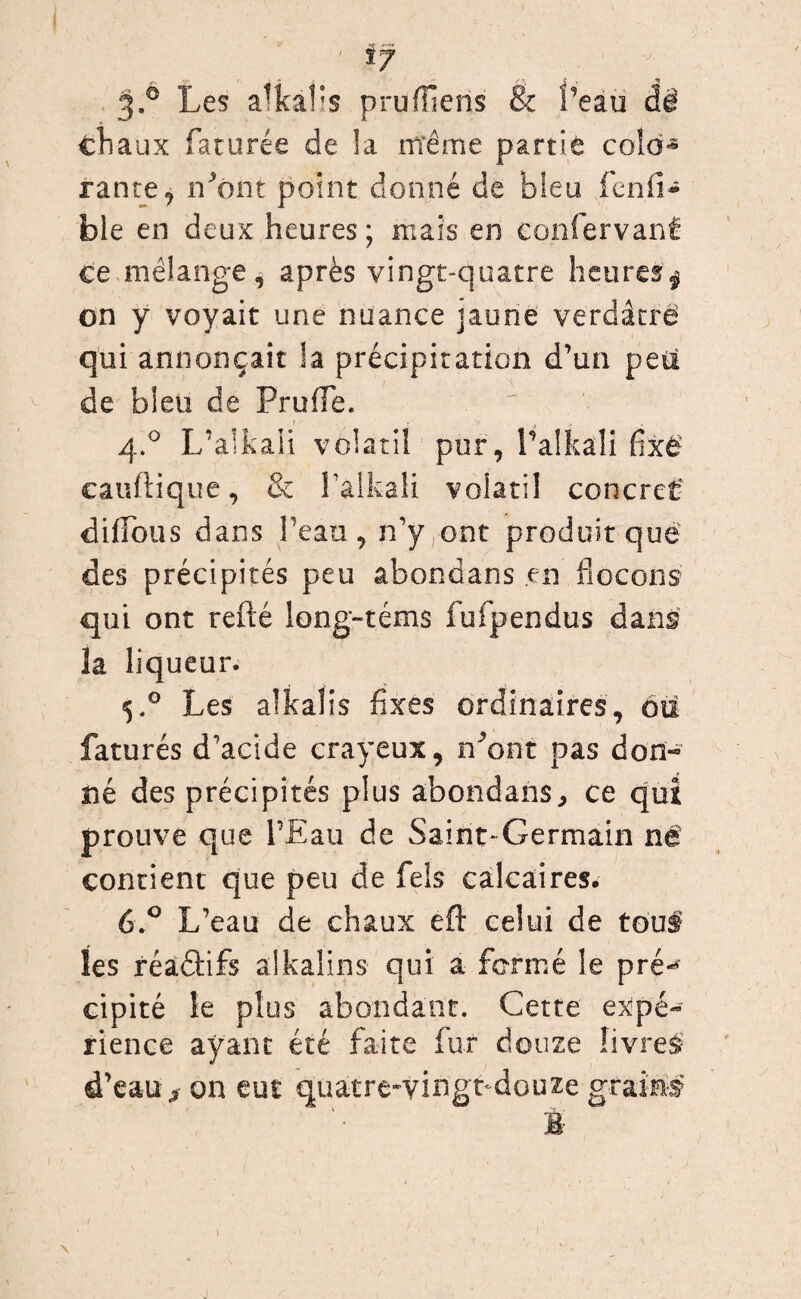 ' if 3.0 Les alkafls pruffiens & l’eau âè chaux faturée de la Même partie colo¬ rante, n^ont point donné de bleu fend- ble en deux heures ; niais en eonfervanÉ ce mélange, après vingt-quatre heures $ on y voyait une nuance jaune verdâtre qui annonçait la précipitation d’un peu v de bleu de Prude. 4.0 L’alkali volatil pur, Talkali fixé cauftique, & l’alkali volatil concret' didbus dans l’eau, n’y ont produit que des précipités peu âbondans en flocons qui ont refté long-téms fufpendus dans la liqueur. 5.0 Les aîkalis fixes ordinaires, ou faturés d’acide crayeux, n’ont pas don-» né des précipités plus abondans, ce qui prouve que l’Eau de Saint-Germain né contient que peu de fels calcaires* 6.° L’eau de chaux eft celui de tous les réadifs aikalins qui a formé le pré-* cipité le plus abondant. Cette expé¬ rience ayant été faite fur douze livres d’eau s on eut quatre-vingt-douze grain® B- 1