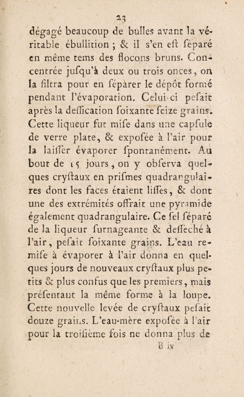 *3 dégagé beaucoup de bulles avant la vé¬ ritable ébullition ; & il s’en eft féparé en même teins des flocons bruns* Con¬ centrée jufqu’à deux ou trois onces, on la filtra pour en féparer le dépôt formé pendant l’évaporation. Celui-ci pelait après la déification foixante feize grains. Cette liqueur fut mife dans une capfuîe de verre plate, & expofée à Pair pour la Iailler évaporer fpontanétpent. Au bourde jours, on y obferva quel¬ ques cryftaux en prifmes quadrangulai- res dont les faces étaient liffes, & dont * i une des extrémités offrait une pyramide également quadrangulaire. Ce fel féparé de la liqueur furnageante & deffeché à Pair, pefait foixante grains. L’eau re- mife à évaporer à d’air donna en quel¬ ques jours de nouveaux cryftaux plus pe¬ tits & plus confus que les premiers, mais présentant la même forme à la loupe. Cette nouvelle levée de cryftaux pefait douze grains. L’eau-mère expofée à Pair pour la troiftème fois ne donna plus de