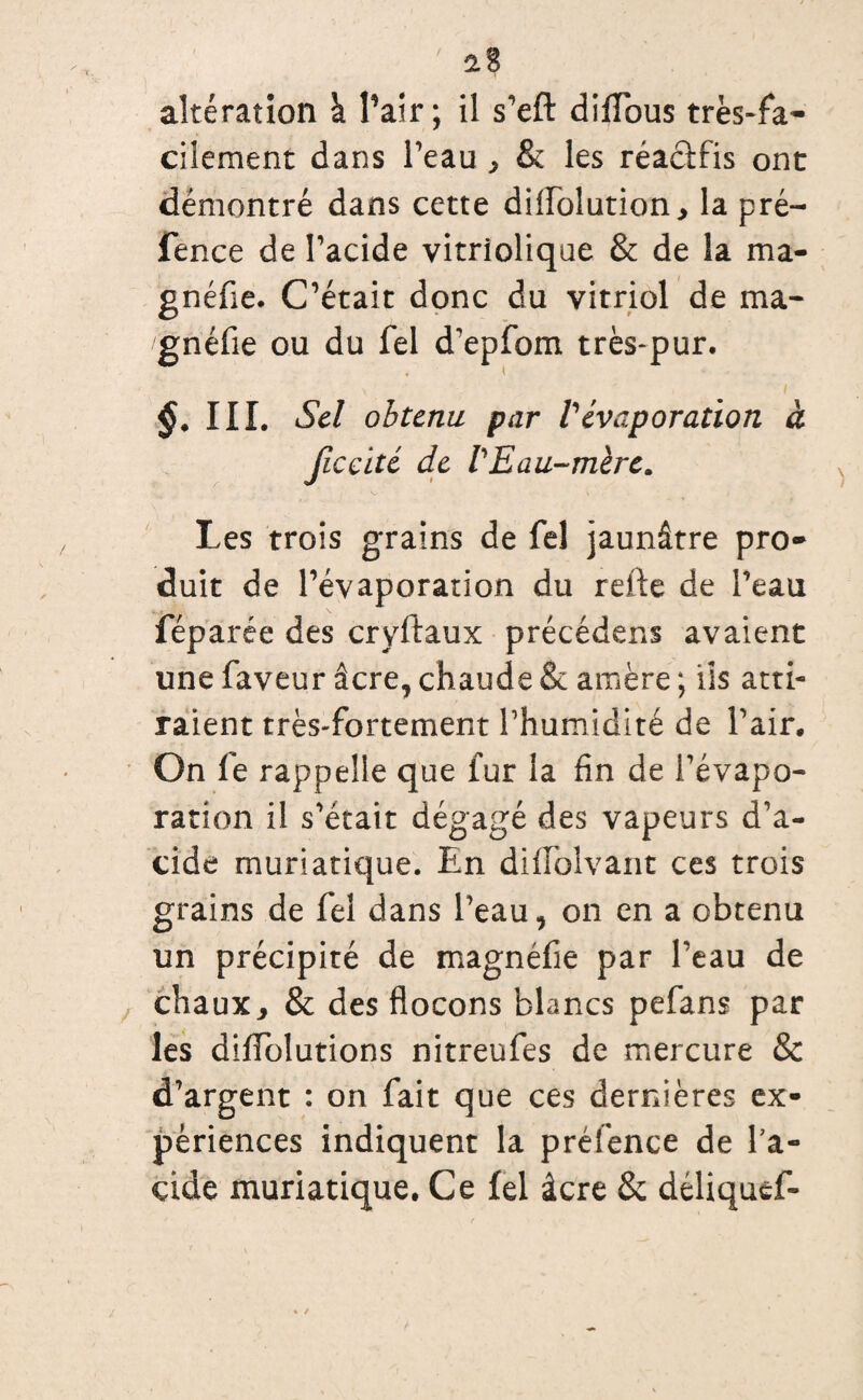 ' 2.8 altération à l’air; il s’eft: diiïbus très-fa¬ cilement dans Peau * & les réa&fis ont démontré dans cette diflblution* la pré- fence de l’acide vitriolique & de la ma- gnéfie. C’était donc du vitriol de ma* gnéfie ou du fel d’epfom très-pur. III. Sel obtenu par Vévaporation à ficcité de VEau-mère. Les trois grains de fel jaunâtre pro¬ duit de l’évaporation du refte de Peau féparée des cryftaux précédens avaient une faveur âcre, chaude & amère ; ils atti¬ raient très-fortement Phumidité de Pair. On fe rappelle que fur la fin de l’évapo¬ ration il s’était dégagé des vapeurs d’a¬ cide muriatique. En difFoîvant ces trois grains de fel dans Peau, on en a obtenu un précipité de magnéfie par Peau de chaux* & des flocons blancs pefans par les diffolutions nitreufes de mercure & d’argent : on fait que ces dernières ex¬ périences indiquent la préfence de Pa- çide muriatique. Ce fel âcre & déliquef-