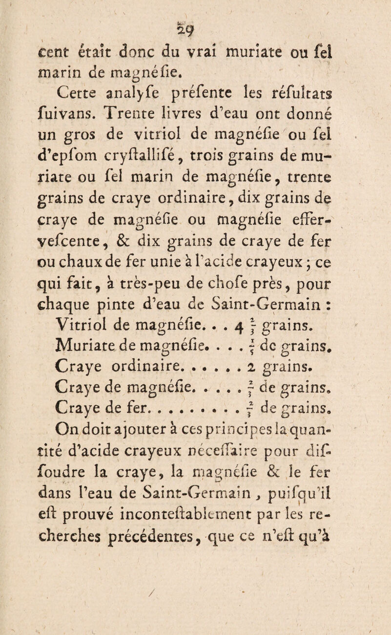 *9 cent était donc du vrai muriate ou fei marin de magnéfie. Cette analyfe préfente les réfuîtats fuivans. Trente livres d’eau ont donné un gros de vitriol de magnéfie ou fei d’epfom cryftallifé, trois grains de mu- riate ou fei marin de magnéfie, trente grains de craye ordinaire, dix grains de craye de magnéfie ou magnéfie eflfer- vefcente, & dix grains de craye de fer ou chaux de fer unie à l'acide crayeux ; ce qui fait, à très-peu de chofe près, pour chaque pinte d’eau de Saint-Germain : Vitriol de magnéfie. . . 4 f grains. Muriate de magnéfie. ^ de grains. Craye ordinaire.. grains. Craye de magnéfie.f de grains. Craye de fer. .~ de grains. On doit ajouter à ces principes la quan¬ tité d’acide crayeux néceiïaire pour dit* foudre la craye, la magnéfie & le fer dans l’eau de Saint-Germain, puifiqu’iî eft prouvé inconteftabicment par les re¬ cherches précédentes, que ce n’df qu’à