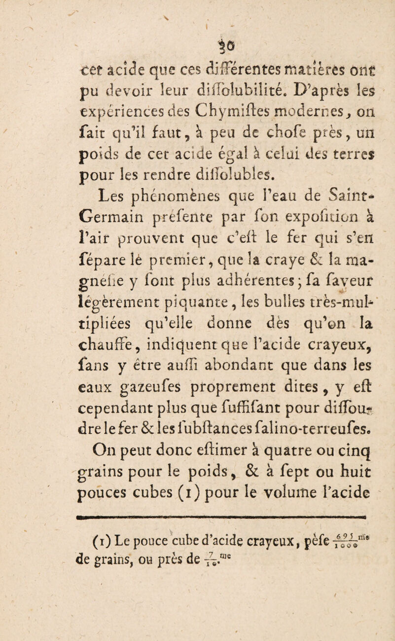 cet acide que ces différentes matières ont pu devoir leur diffolubiîité. D’après les expériences des Chymiftes modernes, on fait qu’il faut, à peu de chofe près, un poids de cer acide égal à celai des terres pour les rendre dillolables. Les phénomènes que l’eau de Saint- Germain préfente par fon expofition à î’air prouvent que c’ed le fer qui s’en fépare lè premier, que h craye & la ma- gnéfie y (ont plus adhérentes; fa faveur légèrement piquante, les bulles très-mub tipliées qu’elle donne dès qu’on la chauffe, indiquent que l’acide crayeux, fans y être aufli abondant que dans les eaux gazeufes proprement dites , y eft cependant plus que fuffifant pour difîoix^ dre le fer & les fubftances falino-terreufes* \ ' * On peut donc e(limer à quatre ou cinq grains pour le poids, & à fept ou huit pouces cubes (i) pour le volume l'acide (i) Le pouce cube d’acide crayeux, pèfe — de grains, ou près de oje 1009