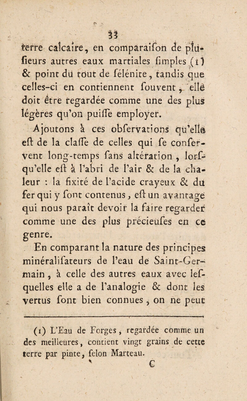 >Y O % terre calcaire 7 en comparaifon de fieurs autres eaux martiales (impies (i) & point du tout de félénite, tandis que celles-ci en contiennent fouvent * eîlé doit être regardée comme une des plug légères qu’on puiflTe employer. Ajoutons h. ces obfervations qu’elîs eft de la dalle de celles qui fe confer- vent long-temps fans altération , lor-f- qu’elle eft à l’abri de l’air & de la cha¬ leur : la fixité de l’acide crayeux & du fer qui y font contenus, eft un avantage qui nous parait devoir la faire regarder comme une des plus précieufes en ce genre. En comparant la nature des principes minéralifateurs de l’eau de Saint-Ger¬ main, à celle des autres eaux avec les¬ quelles elle a de l’analogie & dont les vertus font bien connues 9 on ne peut (i) L’Eau de Forgés, regardée comme un des meilleures, contient vingt grains de cette terre par pinte* félon Marteau. L