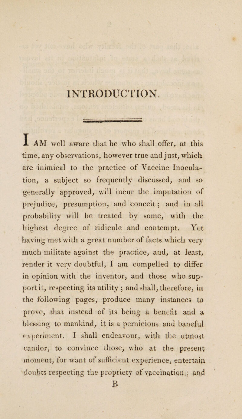 v . I ■ INTRODUCTION. I AM well aware that lie who shall offer, at this time, any observations, however true and just, which are inimical to the practice of Vaccine Inocula¬ tion, a subject so frequently discussed, and so generally approved, will incur the imputation of prejudice, presumption, and conceit; and in all probability will be treated by some, with the highest degree of ridicule and contempt. Yet having met with a great number of facts which very much militate against the practice, and, at least, render it very doubtful, I am compelled to differ in opinion with the inventor, and those who sup¬ port it, respecting its utility ; and shall, therefore, in the following pages, produce many instances to prove, that instead of its being a benefit and a blessing to mankind, it is a pernicious and baneful experiment. I shall endeavour, with the utmost candor, to convince those, who at the present moment, for want of sufficient experience, entertain doubts respecting the propriety of vaccination .; and B