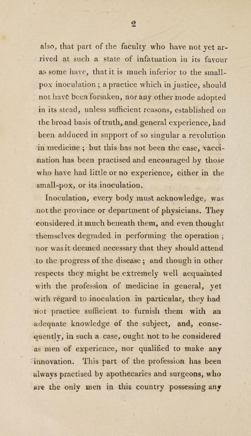 also, that part of the faculty who have not yet ar¬ rived at such a state of infatuation in its favour as some have, that it is much inferior to the small¬ pox inoculation; a practice which injustice, should not hav6 been forsaken, nor any other mode adopted in its stead, unless sufficient reasons, established on the broad basis of truth, and general experience, had been adduced in support of so singular a revolution in medicine ; but this has not been the case, vacci¬ nation has been practised and encouraged by those who have had little or no experience, either in the small-pox, or its inoculation. Inoculation, every body must acknowledge, was not the province or department of physicians. They considered it much beneath them, and even thought themselves degraded in performing the operation ; nor was it deemed necessary that they should attend to the progress of the disease ; and though in other respects they might be extremely well acquainted with the profession of medicine in general, yet with regard to inoculation in particular, they had not practice sufficient to furnish them writh an adequate knowledge of the subject, and, conse¬ quently, in such a case, ought not to be considered as men of experience, nor qualified to make any innovation. This part of the profession has been always practised by apothecaries and surgeons, who are the only men in this country possessing any i