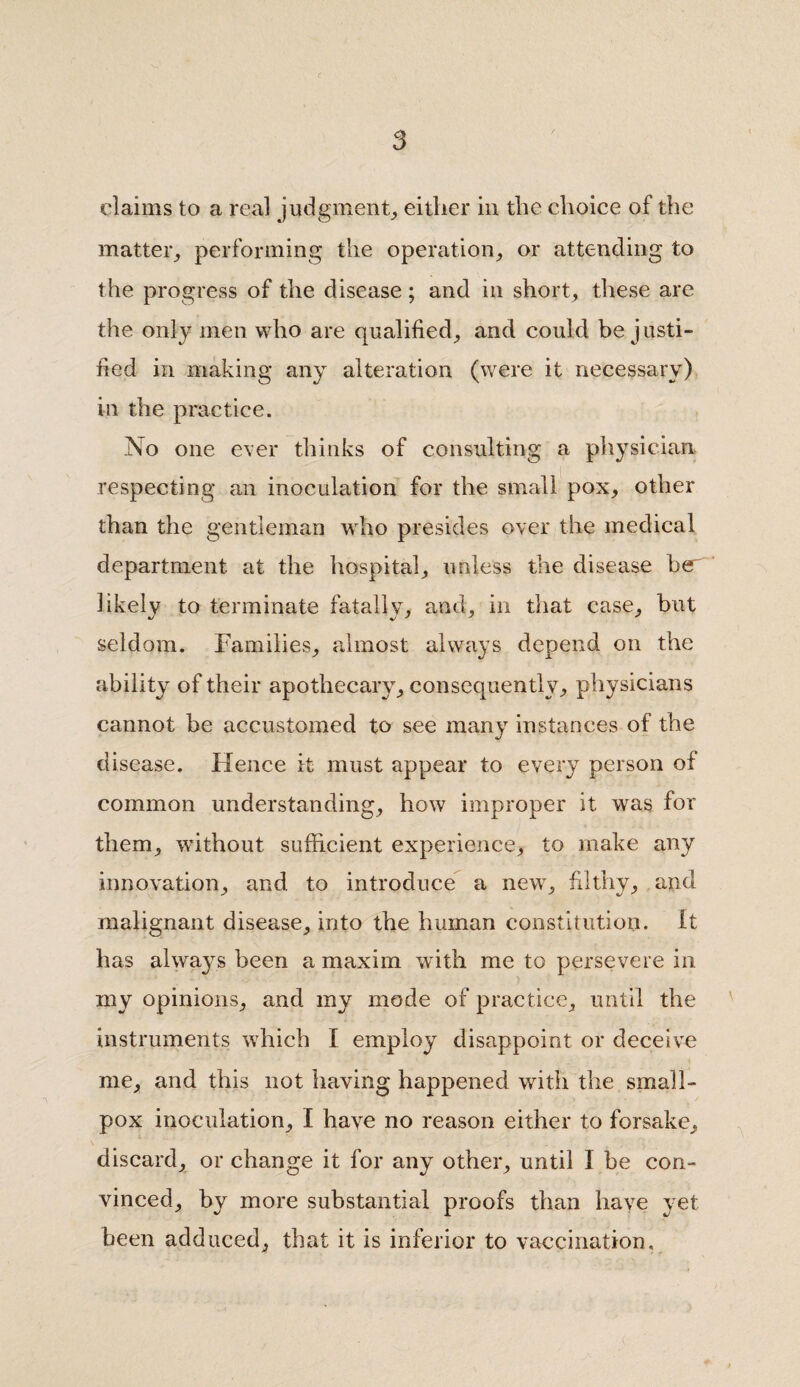 claims to a real judgment, either in the choice of the matter, performing the operation, or attending to the progress of the disease; and in short, these are the only men who are qualified, and could be justi¬ fied in making any alteration (were it necessary) in the practice. No one ever thinks of consulting a physician respecting an inoculation for the small pox, other than the gentleman who presides over the medical department at the hospital, unless the disease her likely to terminate fatally, and, in that case, but seldom. Families, almost always depend on the ability of their apothecary, consequently, physicians cannot be accustomed to see many instances of the disease. Hence it must appear to every person of common understanding, how improper it was for them, without sufficient experience, to make any innovation, and to introduce a new, filthy, and malignant disease, into the human constitution. It has always been a maxim with me to persevere in my opinions, and my mode of practice, until the instruments which I employ disappoint or deceive me, and this not having happened with the small¬ pox inoculation, I have no reason either to forsake, discard, or change it for any other, until I be con¬ vinced, by more substantial proofs than have yet been adduced, that it is inferior to vaccination.