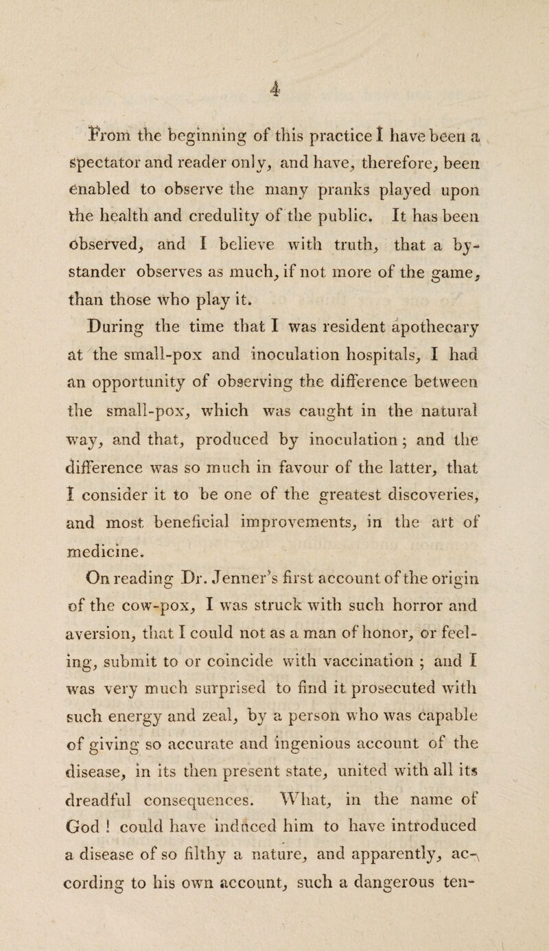 From the beginning of this practice I have been a spectator and reader only, and have, therefore, been enabled to observe the many pranks played upon the health and credulity of the public. It has been observed, and I believe with truth, that a by¬ stander observes as much, if not more of the game, than those who play it. During the time that I was resident apothecary at the small-pox and inoculation hospitals, I had an opportunity of observing the difference between the small-pox, which was caught in the natural way, and that, produced by inoculation ; and the difference was so much in favour of the latter, that 1 consider it to be one of the greatest discoveries, and most beneficial improvements, in the art of medicine. On reading Dr. .Tenner's first account of the origin of the cow-pox, I was struck with such horror and aversion, that I could not as a man of honor, or feel¬ ing, submit to or coincide with vaccination ; and I was very much surprised to find it prosecuted with such energy and zeal, by a person who was capable of giving so accurate and ingenious account of the disease, in its then present state, united with all its dreadful consequences. What, in the name of God ! could have induced him to have introduced a disease of so filthy a nature, and apparently^, ac-\ cording to his own account, such a dangerous ten-