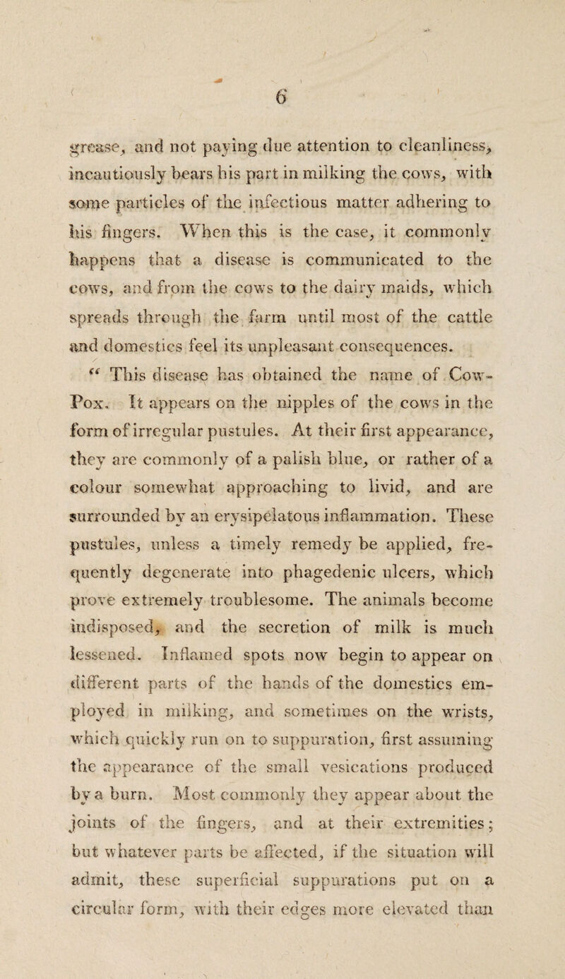 < grease, and not paying due attention to cleanliness,, incautiously bears bis part in milking the cows,, with some particles of the infectious matter adhering to his Ungers. When this is the case, it commonly happens that a disease is communicated to the cows, and from the cows to the dairy maids, which spreads through the farm until most of the cattle and domestics feel its unpleasant consequences. (( This disease has obtained the name of Cow- Pox. It appears on the nipples of the cows in the form of irregular pustules. At their first appearance, they are commonly of a palish blue, or rather of a colour somewhat approaching to livid, and are surrounded by an erysipelatous inflammation. These pustules, unless a timely remedy be applied, fre¬ quently degenerate into phagedenic ulcers, which prove extremely troublesome. The animals become indisposed, and the secretion of milk is much lessened. Inflamed spots now begin to appear on different parts of the hands of the domestics em¬ ployed in milking, and sometimes on the wrists, which quickly run on to suppuration, first assuming the appearance of the small vesications produced by a burn. Most commonly they appear about the joints of the fingers, and at their extremities; but whatever parts be affected, if the situation will admit, these superficial suppurations put on a circular form, with their edges more elevated than.