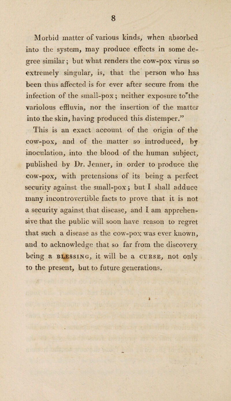 Morbid matter of various kinds, when absorbed into the system, may produce effects in some de~ gree similar; but what renders the cow-pox virus so extremely singular, is, that the person who has been thus affected is for ever after secure from the infection of the small-pox; neither exposure toThe variolous effluvia, nor the insertion of the matter into the skin, having produced this distemper.” This is an exact account of the origin of the cow-pox, and of the matter so introduced, by /' inoculation, into the blood of the human subject, published by Dr. Jenner, in order to produce the cow-pox, with pretensions of its being a perfect security against the small-pox j but I shall adduce many incontrovertible facts to prove that it is not a security against that disease, and I am apprehen¬ sive that the public will soon have reason to regret that such a disease as the cow-pox wras ever known, and to acknowledge that so far from the discovery being a blessing, it will be a curse, not only to the present, but to future generations. » /