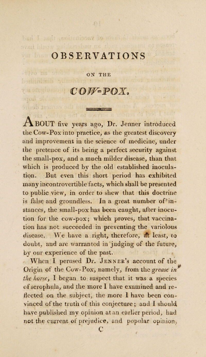 OBSERVATIONS ON THE COW-POX, A BOUT five years ago. Dr. Jenner Introduced the Cow-Pox into practice, as the greatest discovery and improvement in the science of medicine, under the pretence of its being a perfect security against the small-pox, and a much milder disease, than that which is produced by the old established inocula¬ tion. But even this short period has exhibited many incontrovertible facts, which shall be presented to public view, in order to shew that this doctrine is false and groundless. In a great number of in¬ stances, the small-pox has been caught, after inocu- tion for the cow-pox; which proves, that vaccina¬ tion has not succeeded in preventing the variolous disease. We have a right, therefore, dt least, to doubt, and are warranted in judging of the future, by our experience of the past. When I perused Dr. Jenner’s account of the Origin of the Cow-Pox, namely, from the grease in * the horse, I began to suspect that it was a species of scrophula, and the more I have examined and re¬ flected on the subject, the more I have been con¬ vinced of the truth of this conjecture ; and I should, have published my opinion at an earlier period, had not the current of prejudice, and popular opinion, C