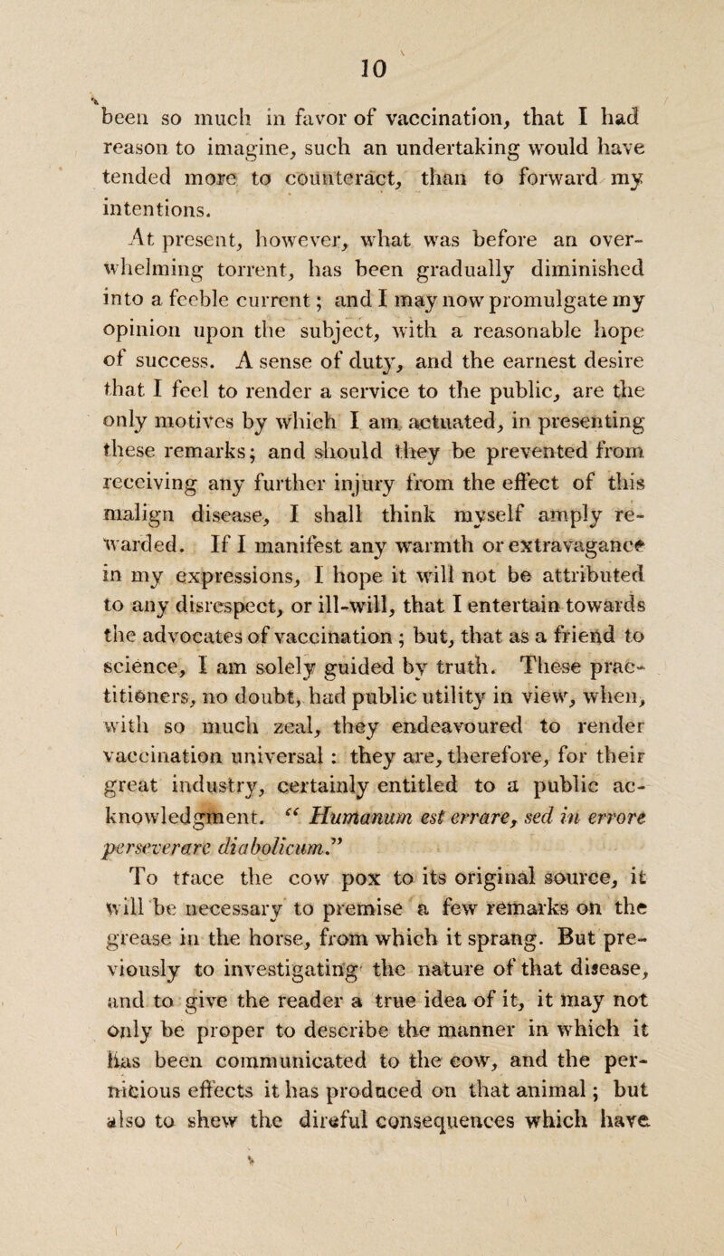 20 been so much in favor of vaccination, that I had reason to imagine, such an undertaking would have tended more to counteract, than to forward my intentions. At present, however, what was before an over¬ whelming torrent, has been gradually diminished into a feeble current; and I may now promulgate my opinion upon the subject, with a reasonable hope of success. A sense of duty, and the earnest desire that I feel to render a service to the public, are the only motives by which I am actuated, in presenting these remarks; and should they be prevented from receiving any further injury from the effect of this malign disease, I shall think myself amply re¬ warded. If I manifest any warmth or extravagance in my expressions, I hope it will not be attributed to any disrespect, or ill-will, that I entertain towards the advocates of vaccination ; but, that as a friend to science, I am solely guided by truth. These prac¬ titioners, no doubt, had public utility in view, when, with so much zeal, they endeavoured to render vaccination universal : they are, therefore, for theiF great industry, certainly entitled to a public ac¬ knowledgment. “ Humanum est errare, sed in errore perseverarc diabolicum ” To tface the cow pox to its original source, it will be necessary to premise a few remarks on the grease in the horse, from which it sprang. But pre¬ viously to investigating the nature of that disease, and to give the reader a true idea of it, it may not only he proper to describe the manner in which it lias been communicated to the cow, and the per¬ nicious effects it has produced on that animal; but also to shew the direful consequences which have