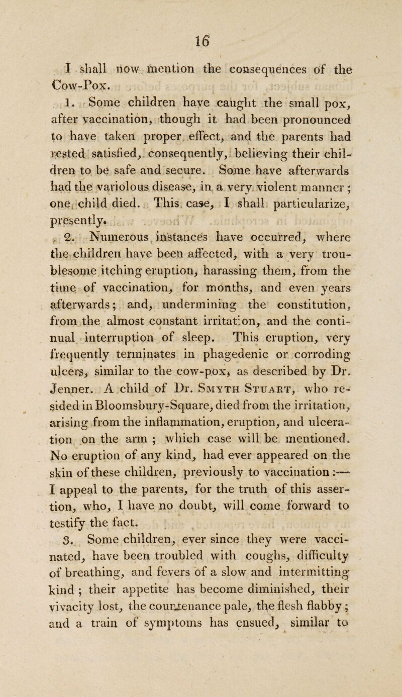 I shall now mention the consequences of the Cow-Pox. 1. Some children have caught the small pox, after vaccination, though it had been pronounced to have taken proper effect, and the parents had rested satisfied, consequently, believing their chil¬ dren to be ssxfe and secure. Some have afterwards had the variolous disease, in a very violent manner ; one child died. This case, I shall particularize, presently. . 2. Numerous instances have occurred, where the children have been affected, with a very trou¬ blesome itching eruption, harassing them, from the time of vaccination, for months, and even years afterwards; and, undermining the constitution, from the almost constant irritation, and the conti¬ nual interruption of sleep. This eruption, very frequently terminates in phagedenic or corroding ulcers, similar to the cow-pox, as described by Dr. Jenner. A child of Dr. Smyth Stuart, who re¬ sided in Bloomsbury-Square, died from the irritation, arising from the inflammation, eruption, and ulcera¬ tion on the arm ; which case will be mentioned. No eruption of any kind, had ever appeared on the skin of these children, previously to vaccination - I appeal to the parents, for the truth of this asser¬ tion, who, I have no doubt, wall come forward to testify the fact. 3. Some children, ever since they were vacci¬ nated, have been troubled with coughs, difficulty of breathing, and fevers of a slow and intermitting kind ; their appetite has become diminished, their vivacity lost, the courgenance pale, the flesh flabby; and a train of symptoms has ensued, similar to