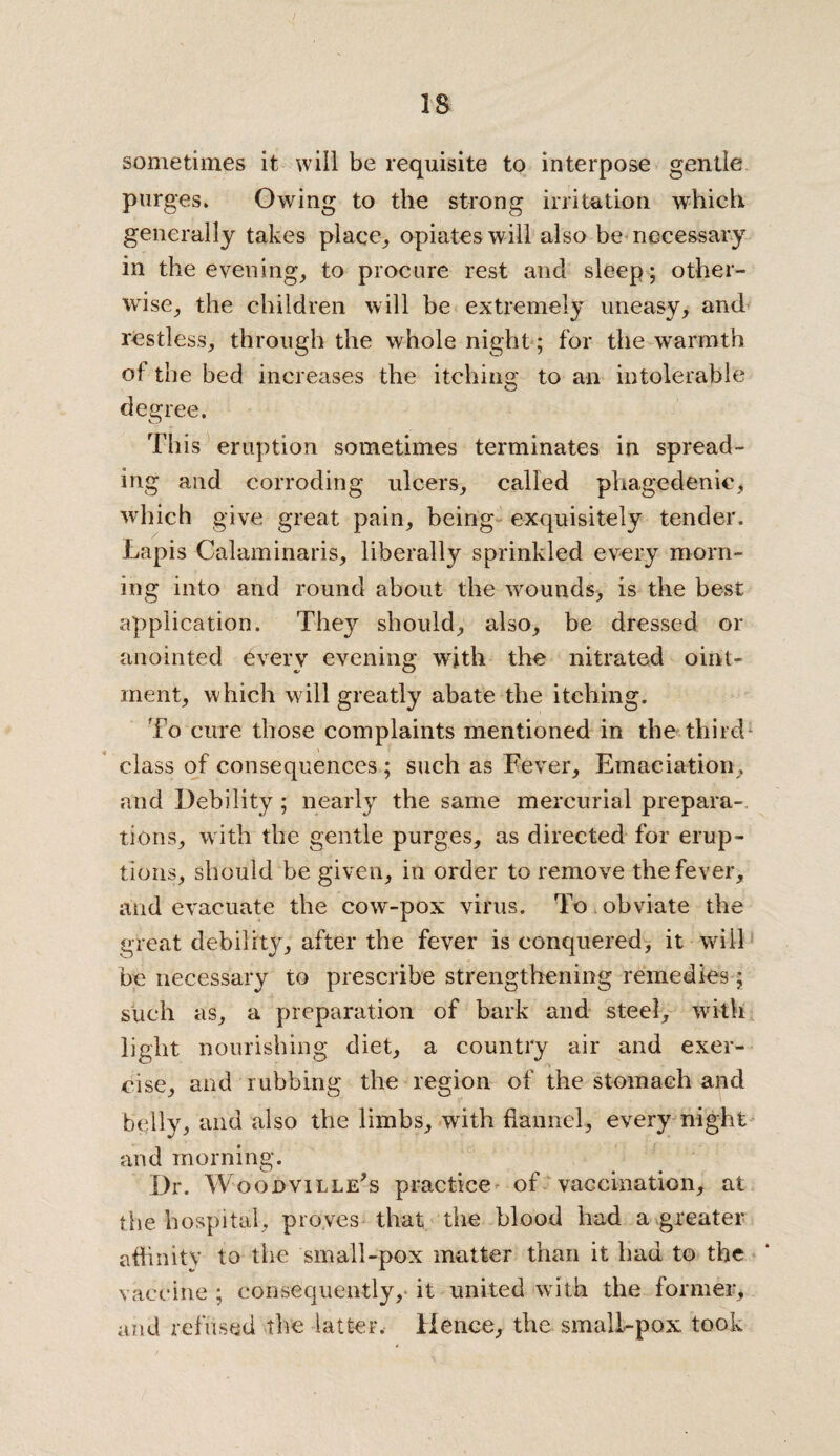 sometimes it will be requisite to interpose gentle purges. Owing to the strong irritation which generally takes place, opiates will also be necessary in the evening, to procure rest and sleep; other¬ wise, the children will be extremely uneasy, and restless, through the whole night; for the warmth of the bed increases the itching to an intolerable degree. This eruption sometimes terminates in spread¬ ing and corroding ulcers, called phagedenic, which give great pain, being exquisitely tender. Lapis Calaminaris, liberally sprinkled every morn¬ ing into and round about the %vounds, is the best application. They should, also, be dressed or anointed every evening with the nitrated oint¬ ment, which will greatly abate the itching. To cure those complaints mentioned in the third* class of consequences; such as Fever, Emaciation, and Debility; nearly the same mercurial prepara¬ tions, with the gentle purges, as directed for erup¬ tions, should be given, in order to remove the fever, and evacuate the cow-pox virus. To obviate the great debility, after the fever is conquered, it will be necessary to prescribe strengthening remedies; such as, a preparation of bark and steel, with light nourishing diet, a country air and exer¬ cise, and rubbing the region of the stomach and belly, and also the limbs, with flannel, every night and morning. Dr. Woodville?s practice of vaccination, at tlie hospital, proves that tire blood had a greater affinity to the small-pox matter than it had to the vaccine ; consequently, it united with the former, and refused the latter. Hence, the small-pox took