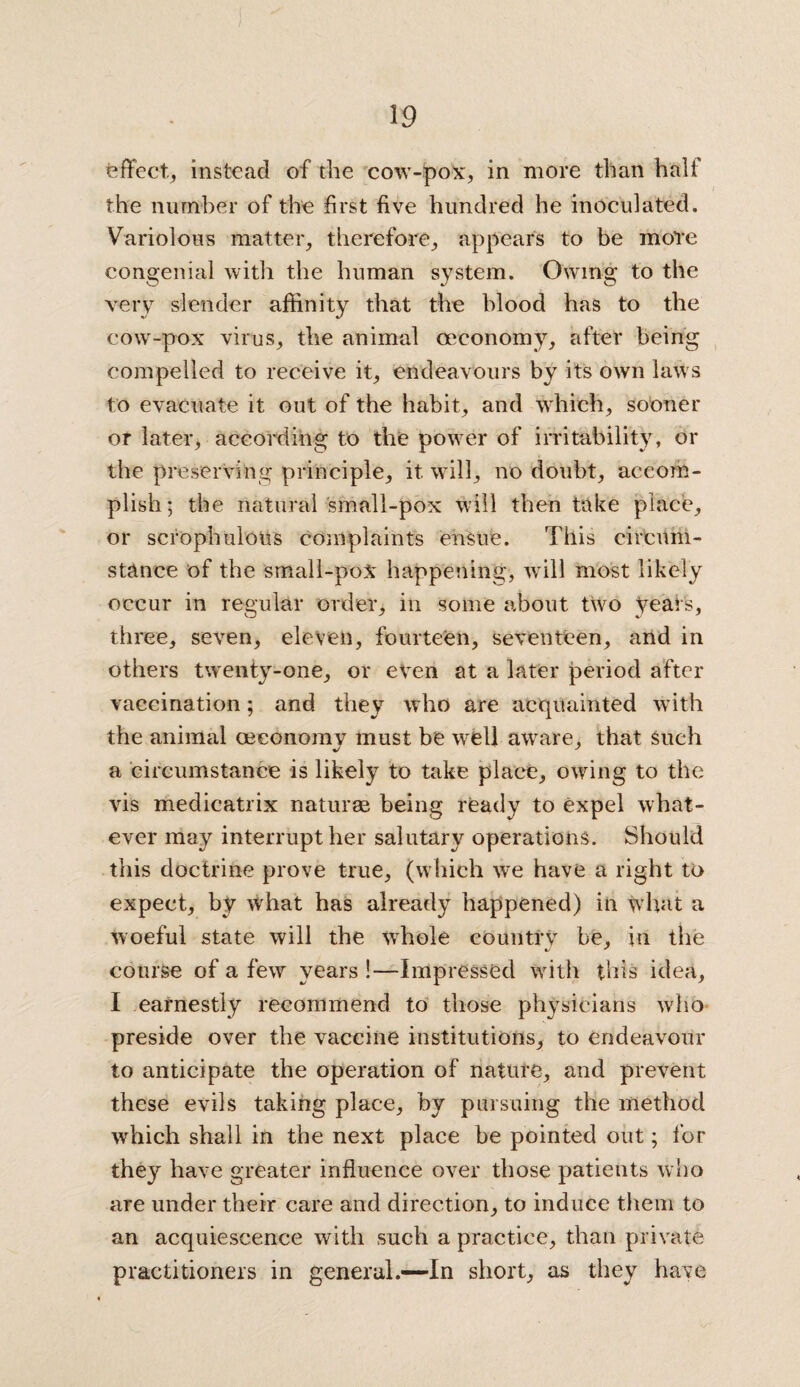 effect., instead of the cow-pox, in more than half the number of the first five hundred he inoculated. Variolous matter, therefore, appears to be more congenial with the human system. Owing to the very slender affinity that the blood has to the cow-pox virus, the animal oeconomy, after being compelled to receive it, endeavours by its own laws to evacuate it out of the habit, and which, sooner or later, according to the power of irritability, or the preserving principle, it will, no doubt, accom¬ plish; the natural small-pox will then take place, or scrophulons complaints ensue. This circum¬ stance of the small-poX happening, will most likely occur in regular order, in some about two years, three, seven, eleven, fourteen, seventeen, and in others twenty-one, or even at a later period after vaccination; and they who are acquainted with the animal oeconomy must be well aware, that Such a circumstance is likely to take place, owing to the vis medicatrix naturae being ready to expel what¬ ever may interrupt her salutary operations. Should this doctrine prove true, (which we have a right to expect, by what has already happened) in what a woeful state will the whole country be, in the course of a few years !—Impressed with this idea, I earnestly recommend to those physicians who preside over the vaccine institutions, to endeavour to anticipate the operation of nature, and prevent these evils taking place, by pursuing the method which shall in the next place be pointed out; for they have greater influence over those patients who are under their care and direction, to induce them to an acquiescence with such a practice, than private practitioners in general.—In short, as they have