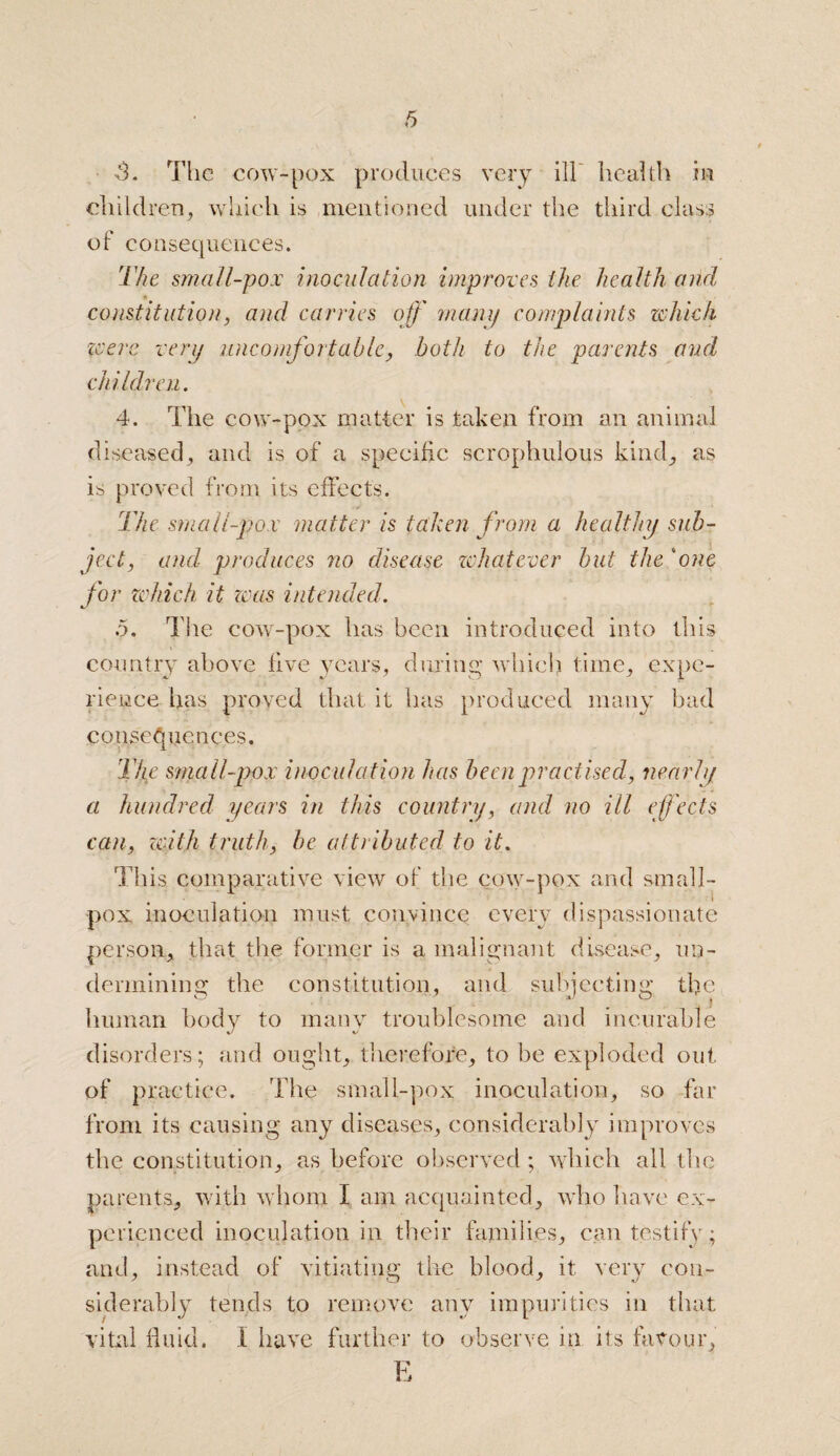 ,3. The cow-pox produces very ill health in children, which is mentioned under the third class of consequences. The small-pox inoculation improves the health and constitution, and carries off many complaints which were very uncomfortable, both to the parents aud children. 4. The cow-pox matter is taken from an animal diseased, and is of a specific scrophulous kind, as is proved from its effects. The small-pox matter is taken from a healthy sub¬ ject, and produces no disease whatever but the 4one for which it teas intended. 5. The cow-pox has been introduced into this country above five years, during which time, expe¬ rience has proved that it has produced many bad consequences. The small-pox inoculation has been practised, nearly a hundred years in this country, and no ill effects can, with truth, be attributed to it. This comparative view of the cow-pox and small¬ pox inoculation must convince every dispassionate person, that the former is a malignant disease, un¬ dermining the constitution, and subjecting the human body to many troublesome and incurable disorders; and ought, therefore, to be exploded out of practice. The small-pox inoculation, so far from its causing any diseases, considerably improves the constitution, as before observed; which all the parents, with whom I am acquainted, who have ex¬ perienced inoculation in their families, can testify ; and, instead of vitiating the blood, it very con¬ siderably tends to remove any impurities in that vital fluid. 1 have further to observe in its favour, E