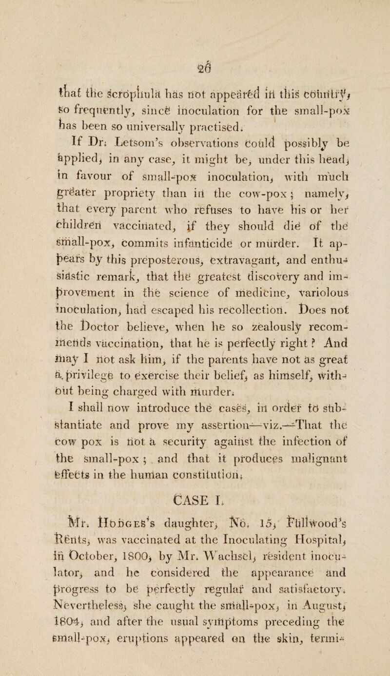 lliaC the scrbpliuht has net appeared ill this country* feo frequently, since* inoculation for the small-pox has been so universally practisedr If Dr; Letsom’s observations Could possibly be Applied* in any case, it might be, under this head* in favour of small-pox inoculation* with much greater propriety than ill the cow-pox j namely* that every parent who refuses to have his or her children vaccinated, if they should die of the small-pox, commits infanticide or murder. It ap¬ pears by this preposterous, extravagant, and enthu-^ siastic remark, that the greatest discovery and im¬ provement in the science of medicine, variolous inoculation* had escaped his recollection. Hoes not the l)octor believe, when he so zealously recom- itieUds vaccination, that he is perfectly right ? And Jnay I not ask him, if the parents have not as great a. privilege to exercise their belief* as himself, with¬ out being charged with niurden I shall now introduce the cases, in order to sub¬ stantiate and prove my assertion—viz.—That the cow pox is not a security against the infection of the small-pox ; and that it produces malignant feffebts in the human constitutjdii* CASE L Mr-. IlbbGEfe’s daughter. No. 15* t'iillwood^s Rents* was vaccinated at the Inoculating Hospital* iii October, 1800* by Mr. WachsCl* resident inocu- lator* and lie considered the appearance and progress to be perfectly regular and satisfactory. Nevertheless* she caught the sntail-pox* in August* lB0‘4* and after the usual symptoms preceding the small-pox* eruptions appeared ont the skin, tenni*