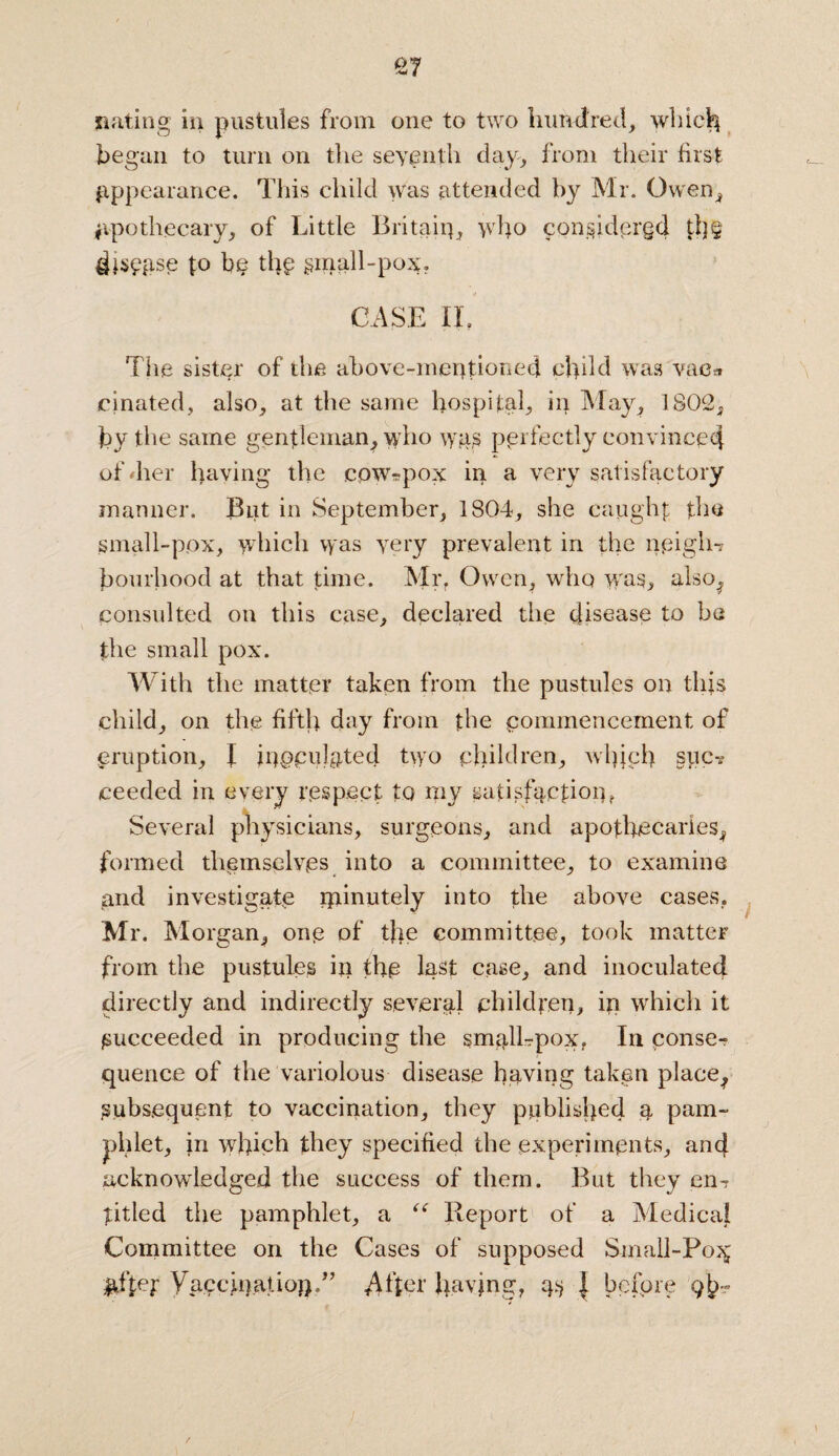 suiting in pustules from one to two hundred, which began to turn on the seventh day, from their first appearance. This child was attended by Mr. Owen* apothecary, of Little Britain, who considered th§ to bp the §mall-pox, CASE II, The sister of the above-mentioned child was vac* cinated, also, at the same hospital, in May, 1802, by the same gentleman, who was perfectly convinced of /her having the cow-pox in a very sat isfactory manner. But in September, 1804, she caught the small-pox, which vyas very prevalent in the neigh-? bomhood at that time. Mr, Owen, who was, also, consulted on this case, declared the disease to be the small pox. With the matter taken from the pustules on tips child, on the fifth day from the commencement of eruption, I jrjppulgtet} two children, which spe? ceeded in every respect to my satisfaction? Several physicians, surgeons, and apothecaries, formed themselves into a committee, to examine and investigate minutely into the above cases, Mr. Morgan, one of the committee, took matter from the pustules in the last case, and inoculated dii ectiy and indirectly several children, ip which it /succeeded in producing the small-pox, In conse¬ quence of the variolous disease having taken place, Subsequent to vaccination, they published a pam¬ phlet, in which they specified the experiments, and acknowledged the success of them. But they en? titled the pamphlet, a “ Report of a Medical Committee on the Cases of supposed Small-Po^ UiLT Vaccination.” After having, as \ before 9^