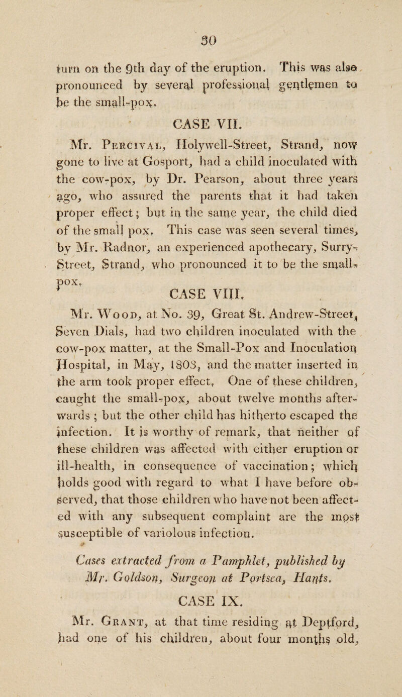 turn on the 9th clay of the eruption. This was also pronounced by several professional gentlemen to be the sinah-po^. CASE VII. Mr. Percival, Holywell-Street, Strand, now gone to live at Gosport, had a child inoculated with the cow-pox, by Dr. Pearson, about three years ago, who assured the parents that it had taken proper effect; hut in the same year, the child died of the small pox. This case was seen several times, by Mr. Radnor, an experienced apothecary, Surry* Street, Strand, who pronounced it to be the small* pox. CASE VIII, Mr. W ood, at No. 39, Great St. Andrew-Street, Seven Dials, had two children inoculated with the cow-pox matter, at the Small-Pox and Inoculation flospital, in May, l§03, and the matter inserted in the arm took proper effect, One of these children, caught the smalhpox, about twelve months after¬ wards ; but the other child has hitherto escaped the infection. It is worthy of remark, that neither of these children was affected with either eruption or ill-health, in consequence of vaccination; which holds good with regard to what I have before ob¬ served, that those children who have not been affect¬ ed with any subsequent complaint are the mpst susceptible of variolous infection. Cases extracted from a Pamphlet, published bp Mr. Goldson, Surgeon at Portsea, Hants. CASE IN. Mr. Grant, at that time residing at Deptford, had one of his children, about four months old. I