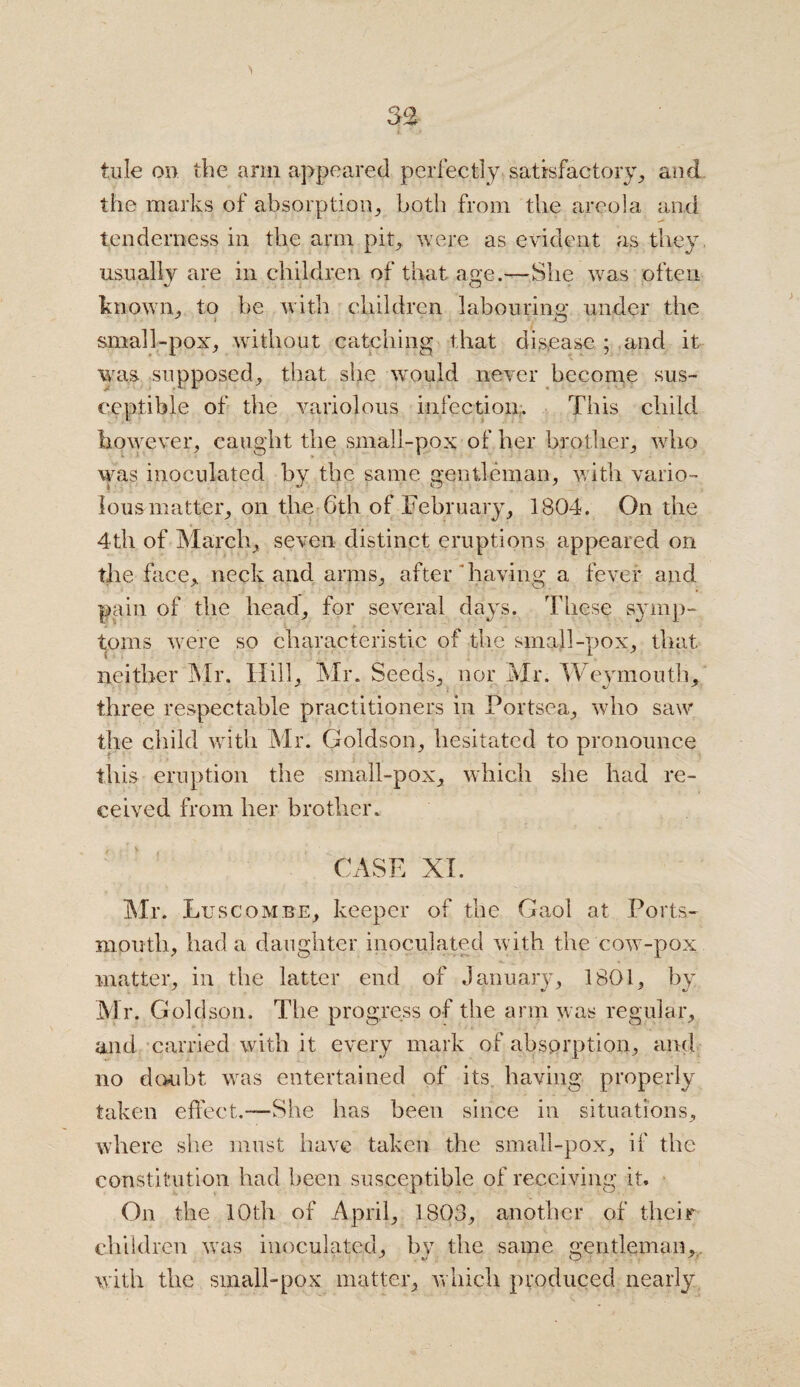 the marks of absorption, both from the areola and tenderness in the arm pit, were as evident as they usually are in children of that age.—She was often known, to be with children labour-ins: under the y i O small-pox, without catching that disease ; and it was supposed, that she would never become sus¬ ceptible of the variolous infection. This child however, caught the small-pox of her brother, who was inoculated by the same gentleman, with vario¬ lous matter, on the 6th of February, 1804. On the 4th of March, seven distinct eruptions appeared on the face, neck and arms, after having a fever and pain of the head, for several days. These symp¬ toms were so characteristic of the small-pox, that neither Mr. Hill, Mr. Seeds, nor Mr. Weymouth, three respectable practitioners in Portsea, who saw the child with Mr. Goldson, hesitated to pronounce this eruption the small-pox, which she had re¬ ceived from her brother. CASE XI. Mr. Luscombe, keeper of the Gaol at Ports¬ mouth, had a daughter inoculated with the cow-pox matter, in the latter end of January, 1801, by Mr. Goldson. The progress of the arm was regular, and carried with it every mark of absprption, and no doubt was entertained of its having properly taken effect.—She has been since in situations, where she must have taken the small-pox, if the constitution had been susceptible of receiving it. On the 10th of April, 1803, another of their children was inoculated, by the same gentleman, with the small-pox matter, which produced nearly