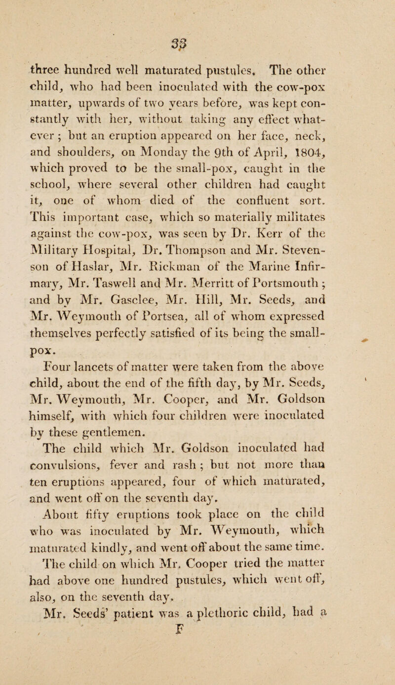 3;3 three hundred well maturated pustules. The other child, who had been inoculated with the cow-pox matter, upwards of two years before, was kept con¬ stantly with her, without taking any effect what¬ ever ; hut an eruption appeared on her face, neck, and shoulders, on Monday the 9th of April, 1804, ’which proved to be the small-pox, caught in the school, where several other children had caught it, one of whom died of the confluent sort. This important case, which so materially militates against the cow-pox, was seen by Dr. Kerr of the Military Hospital, Dr. Thompson and Mr. Steven¬ son of Haslar, Mr. Rickman of the Marine Infir¬ mary, Mr. Taswell and Mr. Merritt of Portsmouth : and bv Mr. Gasclee, Mr. Hill, Mr. Seeds, and Mr. Weymouth of Portsea, all of whom expressed themselves perfectly satisfied of its being the small¬ pox. Four lancets of matter were taken from the above child, about the end of the fifth day, by Mr. Seeds, Mr. Weymouth, Mr. Cooper, and Mr. Goldson himself, with which four children were inoculated by these gentlemen. The child which Mr. Goldson inoculated had convulsions, fever and rash ; but not more than ten eruptions appeared, four of which maturated, and went oft' on the seventh day. About fifty eruptions took place on the child who was inoculated by Mr. Weymouth, which maturated kindly, and went oft' about the same time. The child on which Mr, Cooper tried the matter had above one hundred pustules, which went off, also, on the seventh day. Mr. Seeds’ patient was a plethoric child, had a F