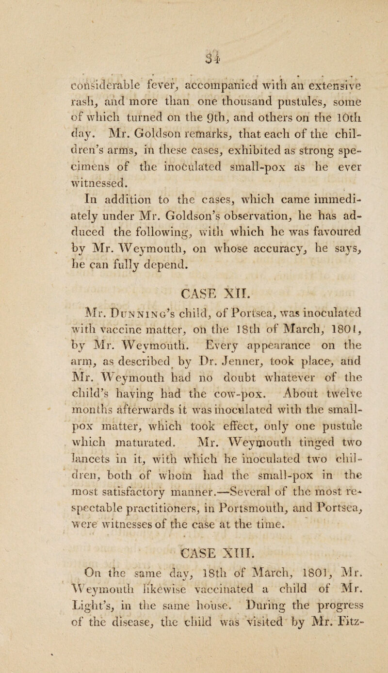 considerable fever, accompanied with an extensive rash, and more than one thousand pustules, some of which turned on the 9th, and others on the 10th day. Mr. Goldson remarks, that each of the chil¬ dren’s arms, in these cases, exhibited as strong spe¬ cimens of the inoculated small-pox as he ever witnessed. In addition to the cases, which came immedi¬ ately under Mr. Goldson’s observation, he has ad¬ duced the following, with which he was favoured by Mr. Weymouth, on whose accuracy, he says, he can fully depend. CASE XII. Mr. Dunning’s child, of Portsea, was inoculated with vaccine matter, on the 1Sth of March, 1801, by Mr. Weymouth. Every appearance on the arm, as described by Dr. Jenner, took place, and Mr. Weymouth had no doubt whatever of the child’s having had the cow-pox. About twelve months afterwards it was inoculated with the small¬ pox matter, which took effect, only one pustule which maturated. Mr. Weymouth tinged two lancets in it, with which he inoculated twro chil¬ dren, both of whom had the small-pox in the most satisfactory manner.—Several of the most re¬ spectable practitioners, in Portsmouth, and Portsea, were witnesses of the case at the time. CASE XIII. On the same dav, 18th of March, 1801, Mr. Weymouth likewise vaccinated a child of Mr. Light’s, in the same house. During the progress of the disease, the child was visited by Mr. Eitz-