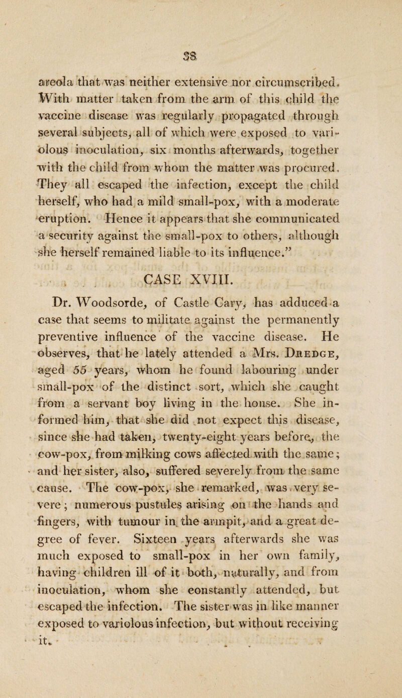 SB areola that was neither extensive nor circumscribed. With matter taken from the arm. of this child the vaccine disease was regularly propagated through, several subjects, all of which were exposed to vari¬ olous inoculation, six months afterwards, together with the child from whom the matter was procured. They all escaped the infection, except the child herself, who had a mild small-pox, with a moderate eruption. Hence it appears that she communicated a security against the small-pox to others, although she herself remained liable to its influence.” CASE XVIII. Dr. Woodsorde, of Castle Cary, has adduced a case that seems to militate against the permanently preventive influence of the vaccine disease. He observes, that he lately attended a Mrs. Dredge, aged 55 years, whom he found labouring under small-pox of the distinct sort, which she caught from a servant boy living in the house. She in¬ formed him, that she did not expect this disease, since she had taken, twenty-eight years before., the cow-pox, from milking cows affected with the same; - and her sister, also, suffered severely from the same cause. The cow-pox, she remarked, was very se¬ vere ; numerous pustules arising on the hands and fingers, with tumour in the armpit, and a great de¬ gree of fever. Sixteen years afterwards she was much exposed to small-pox in her own family, having children ill of it both, naturally, and from inoculation, whom she constantly attended, but escaped the infection. The sister was in like manner exposed to variolous infection, but without receiving * it* • _