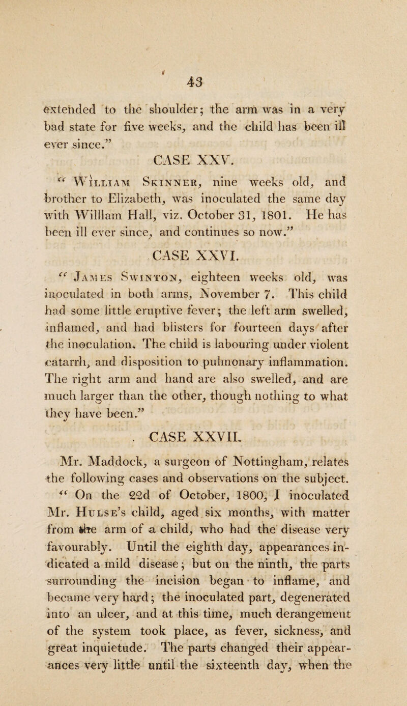 43 i Extended to the shoulder; the arm was in a very bad state for five w*eeks, and the child has been ill ever since.’’ CASE XXV. f<r William Skinner,, nine weeks old, and brother to Elizabeth, was inoculated the same dav with William Hall, viz. October 31, 1801. He has been ill ever since, and continues so now.” CASE XXVI. ee James Swjnton, eighteen weeks old, was inoculated in both arms, November 7. This child had some little eruptive fever; the left arm swelled, inflamed, and had blisters for fourteen days after the inoculation. The child is labouring under violent catarrh, and disposition to pulmonary inflammation. The right arm and hand are also sivelled, and are much larger than the other, though nothing to what they have been.” . CASE XXVIL Mr. Maddock, a surgeon of Nottingham, relates the following cases and observations on the subject. <( On the 22d of October, 1800, J inoculated Mr. Hulse’s child, aged six months, with matter from the arm of a child, who had the disease very favourably. Until the eighth day, appearances in¬ dicated a mild disease; but on the ninth, the parts surrounding the incision began to inflame, and became very hard; the inoculated part, degenerated into an ulcer, and at this time, much derangement of the system took place, as fever, sickness, and great inquietude. The parts changed their appear¬ ances very little until the sixteenth day, when the