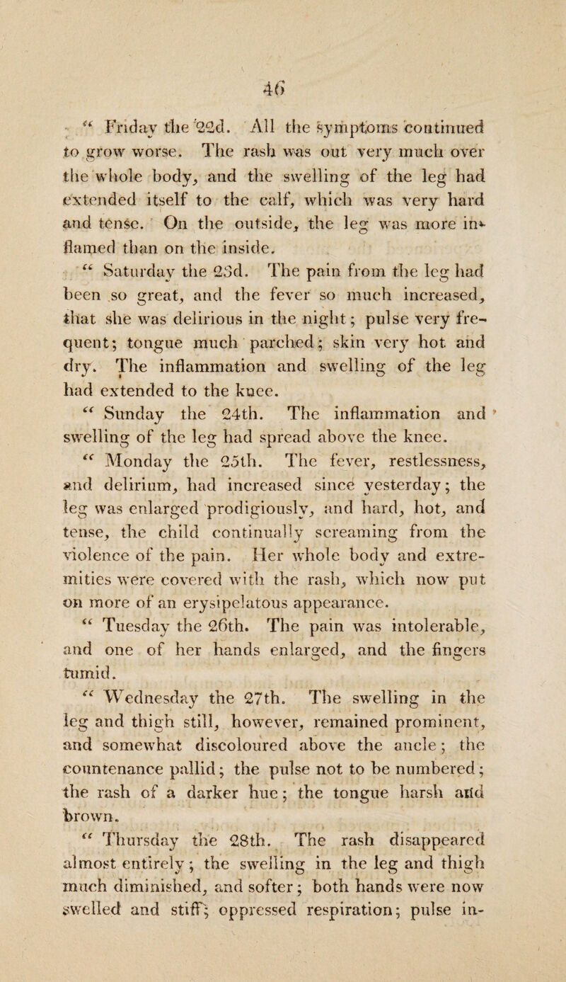 <( Friday tlie 22d. All the symptoms continued to grow worse. The rash was out very much over the whole body, and the swelling of the leg had extended itself to the calf, which was very hard and tense. On the outside, the leg was more in*- flamed than on the inside. “ Saturday the 23d. The pain from the leg had been so great, and the fever so much increased, that she was delirious in the night; pulse very fre¬ quent; tongue much parched; skin very hot and dry. The inflammation and swelling of the leg had extended to the knee. “ Sunday the 24th. The inflammation and * swelling of the leg had spread above the knee. Monday the 25th. The fever, restlessness, and delirium, had increased since yesterday; the leg was enlarged prodigiously, and hard, hot, and tense, the child continually screaming from the violence of the pain. Her w’hole body and extre¬ mities were covered with the rash, which now put on more of an erysipelatous appearance. 6( Tuesday the 26th. The pain was intolerable, and one of her hands enlarged, and the fingers tumid. iC Wednesday the 27th. The swelling in the leg and thigh still, however, remained prominent, and somewhat discoloured above the ancle; the countenance pallid; the pulse not to be numbered; the rash of a darker hue; the tongue harsh arid brown. . • 'i » t \ i * % \ “ Thursday the 28th. The rash disappeared almost entirely; the swelling in the leg and thigh much diminished, and softer; both hands were now swelled and stiff; oppressed respiration; pulse in-