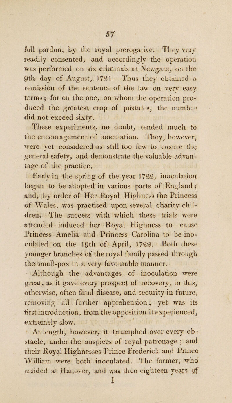 full pardon, by the royal prerogative. They very readily consented, and accordingly the operation was performed on six criminals at Newgate, on the 9th day of August, 1721. Thus they obtained a remission of the sentence of the law on very easy terms; for on the one, on whom the operation pro¬ duced the greatest crop of pitstules, the number did not exceed sixty. These experiments, no doubt, tended much to the encouragement of inoculation. They, however, were yet considered as still too few to ensure the general safety, and demonstrate the valuable advan¬ tage of the practice, Early in the spring of the year 1722, inoculation began to be adopted in various parts of England; and, by order of Her Royal Highness the Princess of Wales, was practised upon several charity chil¬ dren. The success with which these trials were attended induced her Royal Highness to cause Princess Amelia and Princess Carolina to be ino¬ culated on the 19th of April, 1722. Both these younger branches of the royal family passed through the small-pox in a very favourable manner. Although the advantages of inoculation were great, as it gave every prospect; of recovery, in this, otherwise, often fatal disease, and security in future, removing all further apprehension; yet was its first introduction, from the opposition it experienced, extremely slow. At length, however, it triumphed over every ob¬ stacle, under the auspices of royal patronage ; and their Royal Highnesses Prince Frederick and Prince William were both inoculated. The former, who resided at Hanover, and was then eighteen years qf I