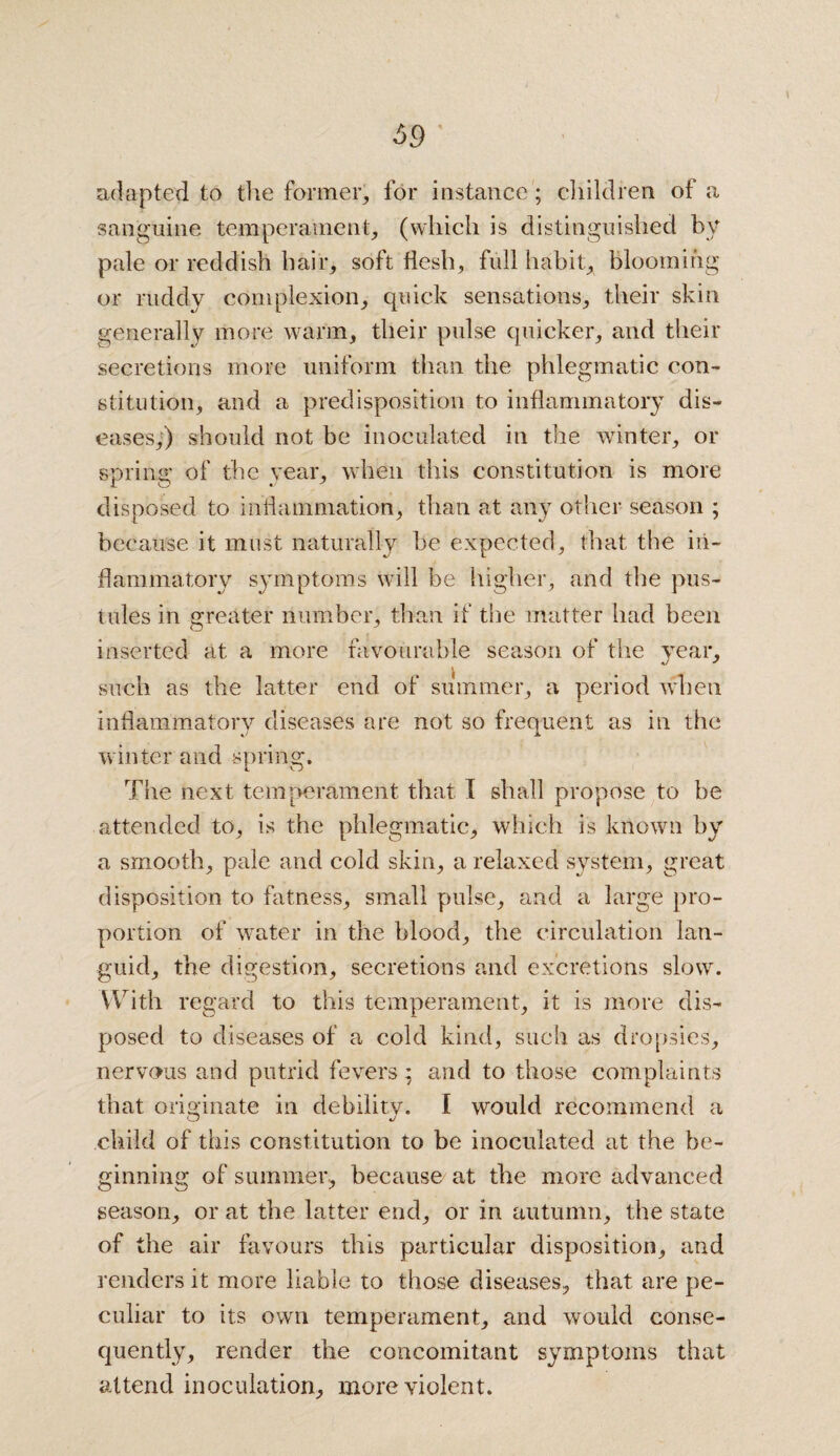 adapted to the former, for instance; children of a sanguine temperament, (which is distinguished by pale or reddish hair, soft flesh, full habit, blooming or ruddy complexion, quick sensations, their skin generally more warm, their pulse quicker, and their secretions more uniform than the phlegmatic con¬ stitution, and a predisposition to inflammatory dis¬ eases,) should not be inoculated in the winter, or spring of the year, when this constitution is more disposed to inflammation, than at any other season ; because it must naturally be expected, that the in¬ flammatory symptoms will be higher, and the pus¬ tules in greater number, than if the matter had been inserted at a more favourable season of the year, such as the latter end of summer, a period when inflammatory diseases are not so frequent as in the winter and spring. The next temperament that T shall propose to be attended to, is the phlegmatic, which is known by a smooth, pale and cold skin, a relaxed system, great disposition to fatness, small pulse, and a large pro¬ portion of water in the blood, the circulation lan¬ guid, the digestion, secretions and excretions slow. With regard to this temperament, it is more dis¬ posed to diseases of a cold kind, such as dropsies, nervous and putrid fevers; and to those complaints that orioinate in debilitv. I would recommend a O J child of this constitution to be inoculated at the be¬ ginning of summer, because at the more advanced season, or at the latter end, or in autumn, the state of the air favours this particular disposition, and renders it more liable to those diseases, that are pe¬ culiar to its own temperament, and would conse¬ quently, render the concomitant symptoms that attend inoculation, more violent.