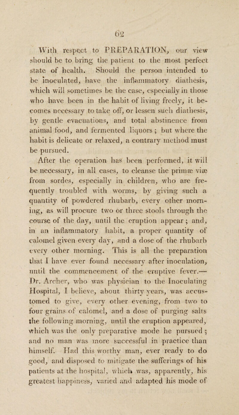 With respect to PREPARATION,, our view should be to bring the patient to the most perfect state of health. Should the person intended to be inoculated, have the inflammatory diathesis> which will sometimes be the case, especially in those who have been in the habit of living freely, it be¬ comes necessary to take off, or lessen such diathesis, by gentle evacuations, and total abstinence from animal food, and fermented liquors ; but where the habit is delicate or relaxed, a contrary method must be pursued. After the operation has been performed, it will be necessary, in all cases, to cleanse the primae vise from sordes, especially in children, who are fre¬ quently troubled with worms, by giving such a quantity of powdered rhubarb, every other morn¬ ing, as will procure two or three stools through the course of the day, until the eruption appear ; and , in an inflammatory habit, a proper quantity of calomel given every day, and a dose of the rhubarb every other morning. This is all the preparation that 1 have ever found necessary after inoculation, until the commencement of the eruptive fever.— JDr. Archer, who was physician to the Inoculating Hospital, I believe, about thirty years, was accus¬ tomed to give, every other evening, from two to four grains of calomel, and a dose of purging salts the following morning, until the eruption appeared, which was the only preparative mode he pursued ; and no man was more successful in practice than himself. Had this worthy man, ever ready to do good, and disposed to mitigate the sufferings of his patients at the hospital, which was, apparently, his greatest happiness, varied and adapted his mode of