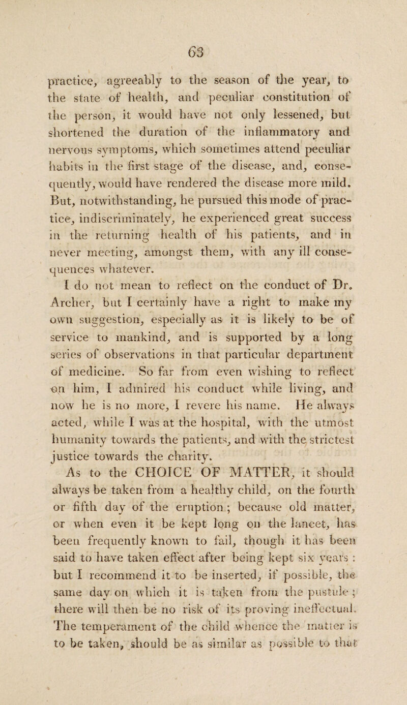 practice, agreeably to the season of the year* to the state of health, and peculiar constitution of the person, it would have not only lessened, but shortened the duration of the inflammatory and nervous symptoms, which sometimes attend peculiar habits in the first stage of the disease, and, conse¬ quently, would have rendered the disease more mild. But, notwithstanding, he pursued this mode of prac¬ tice, indiscriminately, he experienced great success in the returning health of his patients, and in never meeting, amongst them, with any ill conse¬ quences whatever. I do not mean to reflect on the conduct of Dr. Archer, but I certainly have a right to make my own suggestion, especially as it is likely to be of service to mankind, and is supported by a long series of observations in that particular department of medicine. So far from even wishing to reflect on him, I admired his conduct while living, and now he is no more, I revere his name. He always acted, while I was at the hospital, with the utmost humanity towards the patients, and writh the strictest justice towards the charity. As to the CHOICE OF MATTER, it should always be taken from a healthy child, on the fourth or fifth day of the eruption; because old matter, or when even it be kept long on the lancet, lias been frequently known to fail, though it has been said to have taken effect after being kept six years : but I recommend it to be inserted, if possible, the same day on which it is taken from the pustule ; there will then be no risk of its proving ineffectual. The temperament of the child whence the 'matter is to be taken, should be as similar as possible to that