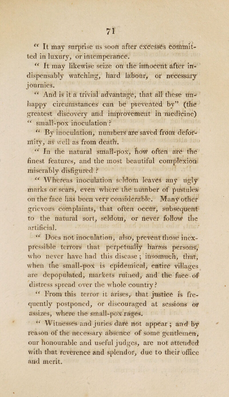 cs It may surprise us soon after excesses commit¬ ted in luxury, or intemperance. “ It may likewise seize on the intiocent after in¬ dispensably watching, hard labour, or necessary journies. And is it a trivial advantage, that all these un¬ happy circumstances can be prevented by” (the greatest discovery and improvement in medicine) “ small-pox inoculation ? “ By inoculation, numbers are saved from; defor¬ mity, as well as from death. “ In the natural small-pox, how often are the finest features, and the most beautiful complexion miserably disfigured ? “ Whereas inoculation seldom leaves any ugly marks or scars, even where the number of pustules on the face has been very considerable. Many other grievous complaints, that often occur, subsequent to the natural sort, seldom, or never follow the artificial. <c Does not inoculation, also, prevent those inex¬ pressible terrors that perpetually harass persons, who never have had this disease ; insomuch, that, when the small-pox is epidemical, entire villages are depopulated, markets ruined, and the face of distress spread over the whole country? “ From this terror it arises, that justice is fre¬ quently postponed, or discouraged at sessions or assizes, where the small-pox rages. te Witnesses and juries dare not appear; and by reason of the necessary absence of some gentlemen, our honourable and useful judges, are not attended with that reverence and splendor, due to their office and merit. *