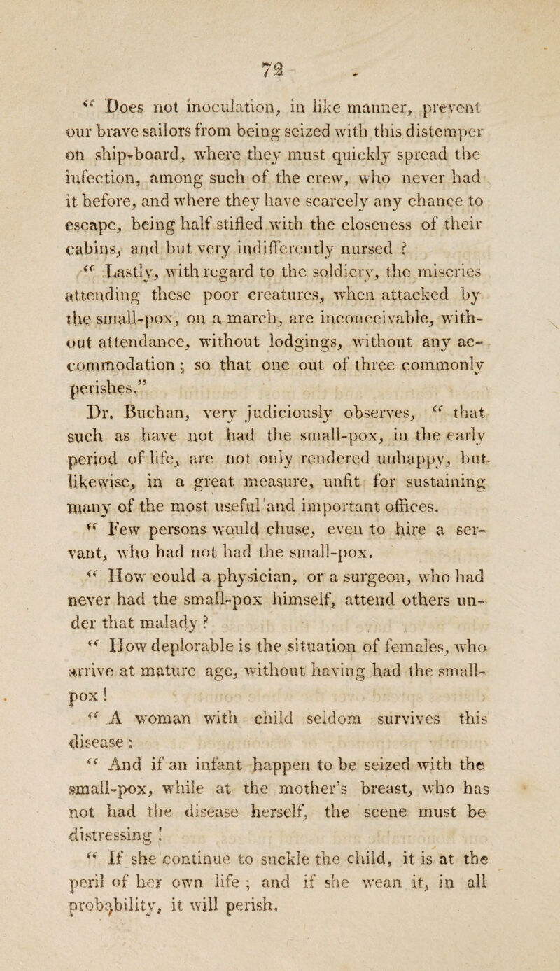 Does not inoculation, in like manner, prevent our brave sailors from being seized with this distemper on ship-board, where they must quickly spread the infection, among such of the crew, who never had it before, and where they have scarcely any chance to escape, being half stifled with the closeness of their cabins, and but very indifferently nursed r (( Lastly, with regard to the soldiery, the miseries attending these poor creatures, when attacked by the small-pox, on a march, are inconceivable, with¬ out attendance, without lodgings, without any ac¬ commodation ; so that one out of three commonly perishes.” Dr. Buchan, very judiciously observes, that such as have not had the small-pox, in the early period of life, are not only rendered unhappy, but likewise, in a great measure, unfit for sustaining many of the most useful'and important offices. a Lew persons would chuse, even to hire a ser¬ vant, who had not had the small-pox. How could a physician, or a surgeon, who had never had the small-pox himself, attend others un¬ der that malady ? How deplorable is the situation of females, who arrive at mature age, without having had the small¬ pox ! (( A woman with child seldom survives this disease : And if an infant happen to be seized with the small-pox, while at the mother’s breast, who has not had the disease herself, the scene must be distressing ! <( If she continue to suckle the child, it is at the peril of her own life ; and if she wean it, in all probability, it will perish.