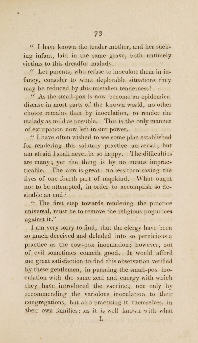 c 73 “ I have known the tender mother, and her suck¬ ing infant, laid in the same grave, both untimely victims to this dreadful malady. “ Let parents, who refuse to inoculate them in in¬ fancy, consider to what deplorable situations they may be reduced by this mistaken tenderness! “ As the small-pox is now become an epidemica disease in most parts of the known world, no other choice remains than by inoculation, to render the malady as mild as possible. This is the only manner of extirpation now left in our power. “ I have often wished to see some plan established for rendering this salutary practice universal; but am afraid I shall never be so happy. The difficulties are many; yet the thing is by no means imprac¬ ticable. The aim is great: no less than saving the lives of one fourth part of mankind. What ought not to be attempted, in order to accomplish so de¬ sirable an end ? “ The first step towards rendering the practice universal, must be to remove the religious prejudices against it.” I am very sorry to find, that the clergy have been so much deceived and deluded into so pernicious a practice as the cow-pox inoculation; however, out of evil sometimes cometh good. It would afford me great satisfaction to find this observation verified by these gentlemen, in pursuing the small-pox ino¬ culation with the same zeal and energy with which they hate introduced the vaccine; not only by recommending the variolous inoculation to their congregations, but also practising it themselves, in their own families: .as it is well known with what L