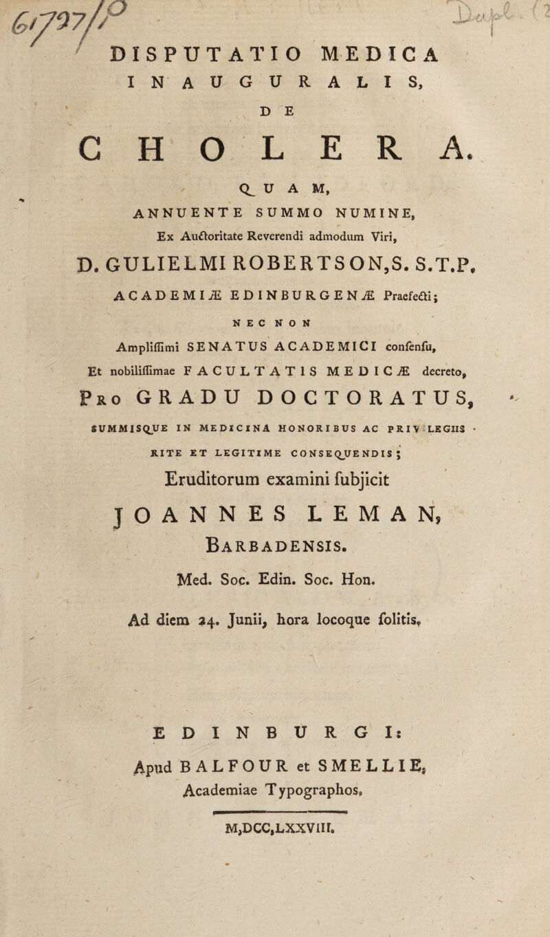 IN’ AUGURALIS, D E CHOLERA. U A M, ANNUENTE SUMMO NUMINE, Ex Au&oritate Reverendi admodum Viri, D. GULIELMI ROBERTSON,S. S.T.P. ACADEMIiE EDINBURGENjE Praefefti; NEC NON AmpHffimi SENATUS ACADEMICI confenfu. Et nobiliffimae FACULTATIS MEDICI decreto. Pro GRADU DOCTORATUS, SUMMISQUE IN MEDICINA HONORIBUS AC PRH LEGIIS • RITE ET LEGITIME CONSEQUENDIS; Eruditorum examini fubjicit JOANNES LEMAN, Barbadensis. Med. Soc. Edin. Soc. Hon. Ad diem 24. Junii, hora locoque folitis. EDXNBURGIs Apud BALFOUR et SMELLIE, Academiae Typographos, M,DCC,LXXVIH.